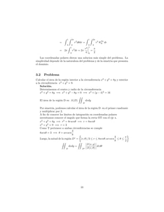 =
Z 1
0
Z 2
0
r3
d dr =
Z 1
0
Z 2
0
r3
j
2
0 dr
= 2
Z 1
0
r3
dr = 2
r4
4
1
0
=
2
Las coordenadas polares dieron una solucion más simple del problema. La
simplicidad depende de la naturaleza del problema y de la simetria que presenta
el dominio.
3.2 Problema
Calcular el área de la región interior a la circunferencia x2
+ y2
= 8y y exterior
a la circunferencia x2
+ y2
= 9:
Solución.
Determinemos el centro y radio de la circunsferencia
x2
+ y2
= 8y =) x2
+ y2
8y = 0 =) x2
+ (y 4)2
= 16
El área de la región D es: A (D)
ZZ
D
dxdy
Por simetría, podemos calcular el área de la región D en el primer cuadrante
y multiplicar por 2.
A …n de conocer los límites de integración en coordenadas polares
necesitamos conocer el ángulo que forma la recta OT con el eje x.
x2
+ y2
= 8y =) r2
= 8rsen =) r = 8sen
x2
+ y2
= 9 =) r = 3
Como T pertenece a ambas circunferencias se cumple
8sen = 3 =) = arcsen
3
8
Luego, la mitad de la región D = (r; ) =3 r 8sen ; arcsen
3
8 2
ZZ
D
dxdy =
ZZ
D
@ (x; y)
@ (r; )
drd
10
 
