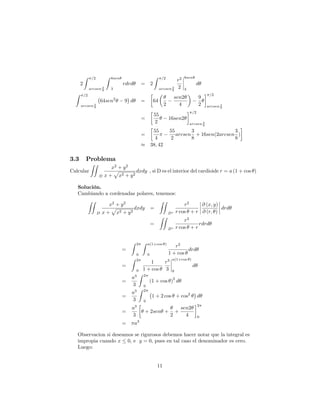2
Z =2
arcsen 3
8
Z 8sen
3
rdrd = 2
Z =2
arcsen 3
8
r2
2
8sen
3
d
Z =2
arcsen 3
8
64sen2
9 d = 64
2
sen2
4
9
2
=2
arcsen 3
8
=
55
2
16sen2
=2
arcsen 3
8
=
55
4
55
2
arcsen
3
8
+ 16sen(2arcsen
3
8
)
38; 42
3.3 Problema
Calcular
ZZ
D
x2
+ y2
x +
p
x2 + y2
dxdy , si D es el interior del cardioide r = a (1 + cos )
Solución.
Cambiando a cordenadas polares, tenemos:
ZZ
D
x2
+ y2
x +
p
x2 + y2
dxdy =
ZZ
D
r2
r cos + r
@ (x; y)
@ (r; )
drd
=
ZZ
D
r2
r cos + r
rdrd
=
Z 2
0
Z a(1+cos )
0
r2
1 + cos
drd
=
Z 2
0
1
1 + cos
r3
3
a(1+cos )
0
d
=
a3
3
Z 2
0
(1 + cos )
2
d
=
a3
3
Z 2
0
1 + 2 cos + cos2
d
=
a3
3
+ 2sen +
2
+
sen2
4
2
0
= a3
Observacion si deseamos se rigurosos debemos hacer notar que la integral es
impropia cuando x 0; e y = 0; pues en tal caso el denominador es cero.
Luego:
11
 