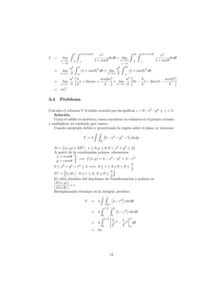 I = lim
!
"!0
Z
0
Z a(1+cos )
"
r2
1 + cos
drd + lim
! +
"!0
Z 2 Z a(1+cos )
"
r2
1 + cos
drd
= lim
!
a3
3
Z
0
(1 + cos )
2
d + lim
! +
a3
3
Z 2
(1 + cos )
2
d
= lim
!
a3
3
3
2
+ 2sen +
sen2
4
+ lim
! +
a3
3
3
3
2
2sen
sen2
4
= a3
3.4 Problema
Calcular el volumen V el sólido acotado por las grá…cas z = 9 x2
y2
y z = 5.
Solución.
Como el sólido es simétrico, basta encontrar su volumen en el primer octante
y multiplicar su resultado por cuatro.
Usando integrales dobles y proyectando la región sobre el plano xy tenemos:
V = 4
Z Z
D
9 x2
y2
5 dxdy
D = (x; y) 2 IR2
= x 0; y 0; 0 x2
+ y2
4
A partir de la coordenadas polares, obtenemos:
x = rcos
y = rsen
=) f (x; y) = 4 x2
y2
= 4 r2
0 x2
+ y2
= r2
4 () 0 r 2 y 0
2
D =
n
(r; ) = 0 r 2; 0
2
o
El valor absoluto del Jacobiano de transformación a polares es:
@ (x; y)
@ (r; )
= r
Reemplazando términos en la integral, produce:
V = 4
Z Z
D
4 r2
rdrd
= 4
Z =2
0
Z 2
0
4 r2
rdrd
= 4
Z =2
0
4
2
r2 1
4
r4
2
0
d
= 8
12
 
