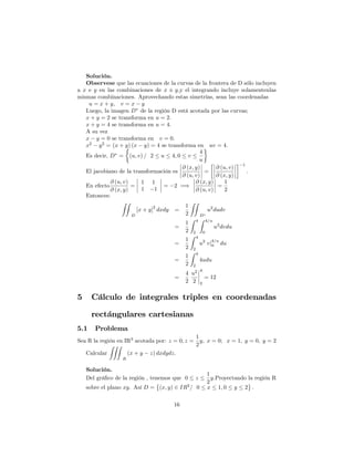 Solución.
Observese que las ecuaciones de la curvas de la frontera de D sólo incluyen
a x e y en las combinaciones de x y;y el integrando incluye solamentenlas
mismas combinaciones. Aprovechando estas simetrías, sean las coordenadas
u = x + y; v = x y
Luego, la imagen D de la región D está acotada por las curvas;
x + y = 2 se transforma en u = 2:
x + y = 4 se transforma en u = 4:
A su vez
x y = 0 se transforma en v = 0:
x2
y2
= (x + y) (x y) = 4 se transforma en uv = 4:
Es decir, D = (u; v) = 2 u 4; 0 v
4
u
El jacobiano de la transformación es
@ (x; y)
@ (u; v)
=
@ (u; v)
@ (x; y)
1
:
En efecto
@ (u; v)
@ (x; y)
=
1 1
1 1
= 2 =)
@ (x; y)
@ (u; v)
=
1
2
Entonces:
ZZ
D
[x + y]
2
dxdy =
1
2
ZZ
D
u2
dudv
=
1
2
Z 4
2
Z 4=u
0
u2
dvdu
=
1
2
Z 4
2
u2
vj
4=u
0 du
=
1
2
Z 4
2
4udu
=
4
2
u2
2
4
2
= 12
5 Cálculo de integrales triples en coordenadas
rectángulares cartesianas
5.1 Problema
Sea R la región en IR3
acotada por: z = 0; z =
1
2
y; x = 0; x = 1; y = 0; y = 2
Calcular
ZZZ
R
(x + y z) dxdydz:
Solución.
Del grá…co de la región , tenemos que 0 z
1
2
y:Proyectando la región R
sobre el plano xy. Así D = (x; y) 2 IR2
= 0 x 1; 0 y 2 :
16
 