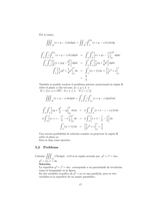 Por lo tanto;
ZZZ
R
(x + y z) dxdydz =
ZZ
D
(
Z 1
2 y
0
(x + y z) dz)dxdy
Z 1
0
Z 2
0
(
Z 1
2 y
0
(x + y z) dz)dydx =
Z 1
0
Z 2
0
xz + yz
z2
2
1
2 y
0
dydx
Z 1
0
Z 2
0
1
2
(x + y)y
y2
8
dydx =
Z 1
0
Z 2
0
1
2
xy +
3
8
y2
dydx
Z 1
0
1
4
xy2
+
1
8
y3
2
0
dx =
Z 1
0
[(x + 1)] dx =
1
2
x2
+ x
1
0
=
3
2
También es posible resolver el problema anterior proyectando la región R
sobre el plano xz:En tal caso, 2z y 2 y
D = (x; z) 2 IR2
= 0 x 1; 0 z 1
ZZZ
R
(x + y z) dxdydz =
Z 1
0
Z 1
0
(
Z 2
2z
(x + y z) dy)dzdx
Z 1
0
Z 1
0
xy +
y2
2
zy
2
2z
dzdx = 2
Z 1
0
Z 1
0
[x + 1 z xz] dzdx
2
Z 1
0
xz + z
z2
2
x
z2
2
1
0
dx = 2
Z 1
0
x + 1
1
2
x
2
dx
Z 1
0
[(x + 1)] dx =
1
2
x2
+ x
1
0
=
3
2
Una tercera posibilidad de solución consiste en proyectar la región R
sobre el plano yz.
Esta se deja como ejercicio.
5.2 Problema
Calcular
ZZZ
D
x2
dxdydz si D es la región acotada por y2
+ z2
= 4ax;
y2
= ax; x = 3a
Solución.
La super…cie y2
+ z2
= 4ax corresponde a un paraboloide de revolución
como el bosquejado en la …gura.
En dos variables el grá…co de y2
= ax es una parábola, pero es tres
variables es la super…cie de un manto parabólico.
17
 