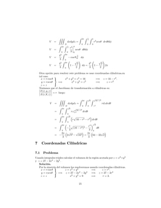 V =
ZZZ
D
dxdydz =
Z 2
0
Z 4
0
Z 4
0
r2
sen drd d
V =
Z 2
0
Z 4
0
r3
3
4
0
sen d d
V =
43
3
Z 2
0
cos j 4
0 d
V =
43
3
Z 2
0
1
p
2
2
!
d =
43
3
1
p
2
2
!
2
Otra opción para resolver este problema es usar coordenadas cilíndricas,en
tal caso
x = r cos
y = rsen
z = z
9
=
;
=)
x2
+ y2
+ z2
= 16 =) z = 16 r2
:
x2
+ y2
= z2
=) z = r2
Teníamos que el Jacobiano de transformación a cilíndricas es:
@ (x; y; z)
@ (r; ; z)
= r luego:
V =
ZZZ
D
dxdydz =
Z 2
0
Z p
8
0
Z p
16 r2
r2
rdzdrd
=
Z 2
0
Z p
8
0
rzj
p
16 r2
r2 drd
=
Z 2
0
Z p
8
0
r
p
16 r2 r2
drd
=
Z 2
0
1
3
p
(16 r2)3
r3
3
p
8
0
d
=
2
3
2
p
83
p
163 =
2
3
64 32
p
2
7 Coordenadas Cilíndricas
7.1 Problema
Usando integrales triples calcular el volumen de la región acotada por z = x2
+y2
y z = 27 2x2
2y2
:
Solución.
Por la simetría del volumen los resolveremos usando coordenadas cilíndricas.
x = r cos
y = rsen
z = z
9
=
;
=)
z = x2
+ y2
=) z = r2
:
z = 27 2x2
2y2
=) z = 27 2r2
x2
+ y2
= 9 =) r = 3:
21
 