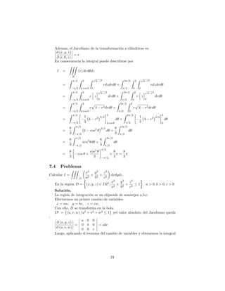 Ademas, el Jacobiano de la transformación a cilíndricas es:
@ (x; y; z)
@ (r; ; z)
= r
En consecuencia la integral puede describirse por
I =
ZZZ
R
(r) drd dz
=
Z =2
=2
Z 2
2 cos
Z p
4 r2
0
rdzdrd +
Z 3 =2
=2
Z 2
0
Z p
4 r2
0
rdzdrd
=
Z =2
=2
Z 2
2 cos
r
h
z
ip
4 r2
0
drd +
Z 3 =2
=2
Z 2
0
r
h
z
ip
4 r2
0
drd
=
Z =2
=2
Z 2
2 cos
r
p
4 r2drd +
Z 3 =2
=2
Z 2
0
r
p
4 r2drd
=
Z =2
=2
1
3
4 r2 3=2
2
2 cos
d +
Z 3 =2
=2
1
3
4 r2 3=2
2
0
d
=
8
3
Z =2
=2
1 cos2 3=2
d +
8
3
Z 3 =2
=2
d
=
8
3
Z =2
=2
sen3
d +
8
3
Z 3 =2
=2
d
=
8
3
cos +
cos3
3
=2
=2
+
8
3
=
8
3
7.4 Problema
Calcular I =
ZZZ
D
x2
a2
+
y2
b2
+
z2
c2
dxdydz:
En la región D = (x; y; z) 2 IR3
=
x2
a2
+
y2
b2
+
z2
c2
1 a > 0; b > 0; c > 0
Solución.
La región de integración es un elipsoide de semieejes a,b,c.
Efectuemos un primer cambio de variables:
x = au; y = bv; z = cw:
Con ello, D se transforma en la bola.
D = (u; v; w) =u2
+ v2
+ w2
1 yel valor absoluto del Jacobiano queda
:
@ (x; y; z)
@ (u; v; w)
=
a 0 0
0 b 0
0 0 c
= abc
Luego, aplicando el teorema del cambio de variables y obtenemos la integral
24
 