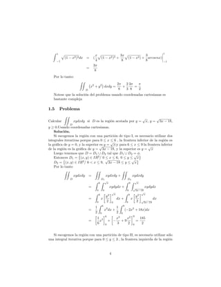 Z 1
1
p
(1 x2)3dx = (
x
4
p
(1 x2)3 +
3x
8
p
(1 x2) +
3
8
arcsenx)
1
1
=
3
8
Por lo tanto:
ZZ
D
x2
+ y2
dxdy =
2
8
+
2
3
3
8
=
2
Notese que la solución del problema usando coordenadas cartesianas es
bastante compleja
1.5 Problema
Calcular
ZZ
D
xydxdy si D es la región acotada por y =
p
x; y =
p
3x 18;
y 0:Usando coordenadas cartesianas.
Solución.
Si escogemos la región con una partición de tipo I, es necesario utilizar dos
integrales iterativas porque para 0 x 6 , la frontera inferior de la región es
la grá…ca de y = 0, y la superior es y =
p
x;y para 6 x 9 la frontera inferior
de la región es la grá…ca de y =
p
3x 18, y la superior es y =
p
x
Luego tenemos que D = D1 [ D2 tal que D1 [ D2 = :
Entonces D1 = (x; y) 2 IR2
= 0 x 6; 0 y
p
x
D2 = (x; y) 2 IR2
= 6 < x 9;
p
3x 18 y
p
x
Por lo tanto
ZZ
D
xydxdy =
ZZ
D1
xydxdy +
ZZ
D2
xydxdy
=
Z 6
0
Z p
x
0
xydydx +
Z 9
6
Z p
x
p
3x 18
xydydx
=
Z 6
0
x
y2
2
p
x
0
dx +
Z 9
6
x
y2
2
p
x
p
3x 18
dx
=
1
2
Z 6
0
x2
dx +
1
2
Z 9
6
( 2x2
+ 18x)dx
=
1
6
x3
6
0
+
x3
3
+ 9
x2
2
9
6
=
185
2
Si escogemos la región con una partición de tipo II, es necesario utilizar sólo
una integral iterativa porque para 0 y 3 , la frontera izquierda de la región
4
 