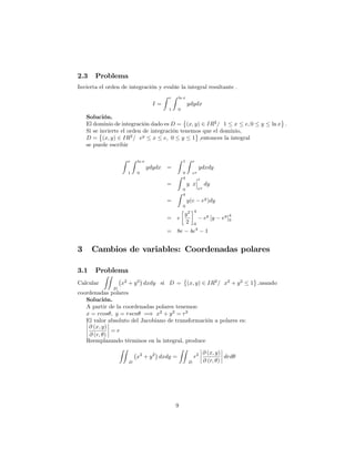 2.3 Problema
Invierta el orden de integración y evalúe la integral resultante .
I =
Z e
1
Z ln x
0
ydydx
Solución.
El dominio de integración dado es D = (x; y) 2 IR2
= 1 x e; 0 y ln x :
Si se invierte el orden de integración tenemos que el dominio,
D = (x; y) 2 IR2
= ey
x e; 0 y 1 ;entonces la integral
se puede escribir
Z e
1
Z ln x
0
ydydx =
Z 1
0
Z e
ey
ydxdy
=
Z 4
0
y x
e
ey
dy
=
Z 4
0
y(e ey
)dy
= e
y2
2
4
0
ey
[y ey
]
4
0
= 8e 4e4
1
3 Cambios de variables: Coordenadas polares
3.1 Problema
Calcular
ZZ
D
x2
+ y2
dxdy si D = (x; y) 2 IR2
= x2
+ y2
1 ;usando
coordenadas polares
Solución.
A partir de la coordenadas polares tenemos:
x = rcos ; y = rsen =) x2
+ y2
= r2
El valor absoluto del Jacobiano de transformación a polares es:
@ (x; y)
@ (r; )
= r
Reemplazando términos en la integral, produce
ZZ
D
x2
+ y2
dxdy =
ZZ
D
r2 @ (x; y)
@ (r; )
drd
9
 