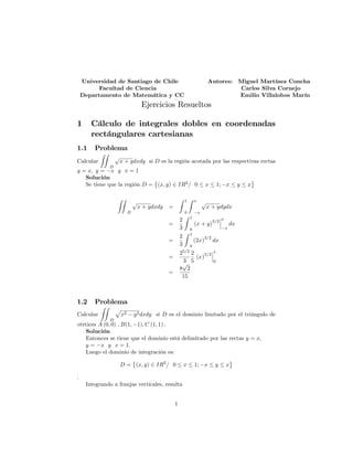 Universidad de Santiago de Chile Autores: Miguel Martínez Concha
Facultad de Ciencia Carlos Silva Cornejo
Departamento de Matemática y CC Emilio Villalobos Marín
.
Ejercicios Resueltos
1 Cálculo de integrales dobles en coordenadas
rectángulares cartesianas
1.1 Problema
Calcular
ZZ
D
p
x + ydxdy si D es la región acotada por las respectivas rectas
y = x; y = x y x = 1
Solución
Se tiene que la región D = (x; y) 2 IR2
= 0 x 1; x y x
ZZ
D
p
x + ydxdy =
Z 1
0
Z x
x
p
x + ydydx
=
2
3
Z 1
0
(x + y)
3=2
x
x
dx
=
2
3
Z 1
0
(2x)
3=2
dx
=
25=2
3
2
5
(x)
5=2
1
0
=
8
p
2
15
1.2 Problema
Calcular
ZZ
D
p
x2 y2dxdy si D es el dominio limitado por el triángulo de
vértices A (0; 0) ; B(1; 1); C (1; 1) :
Solución
Entonces se tiene que el dominio está delimitado por las rectas y = x;
y = x y x = 1:
Luego el dominio de integración es:
D = (x; y) 2 IR2
= 0 x 1; x y x
:
Integrando a franjas verticales, resulta
1
 