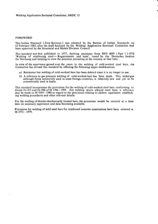 Welding Application Sectional Committee, SMDC 15
FOREWORD
This Indian Standard ( First Revision ) was adopted by the Bureau of Indian Standards on
13 February 1989, after the draft finalized by the Welding Application Sectional Committee had
been approved by the Structural and Metals Division Council.
This standard was first published in 1977, deriving assistance from DIN 4099 ( Part 1 )-1972
‘Welding of reinforcing steel - Requirements and tests’, issued by the Deutsches Institut
fur Normung and keeping in view the practices prevailing in the conutry at that time.
In view of the experience gained over the years in the welding of cold-worked steel bars, the
Committee has revised this standard by effecting the following major modifications:
a) Resistance but welding of cold-worked bars has been deleted since it is no longer in use.
b) A reference to gas pressure welding of cold-worked bars has been made. This technique
although being extensively used in some foreign countries, is relatively new and yet to be
commercially used in India.
This standard incorporates the provisions for the welding of cold-worked steel bars conforming to
Grade Fe 415 and Fe 500 of IS 1786 : 1985. For welding micro alloyed steel bars, a reference
may be made to IS 9595 : 1980 in regard to the provisions relating to carbon equivalent establish-
ing welding procedures and other relevant details.
For the welding of thermo-mechanically treated bars, the provisions would be covered at a later
date on necessary experience and data becoming available.
Provisions for welding of mild steel bars for reinforced concrete construction have been covered in
IS 2751 : 1979.
 
