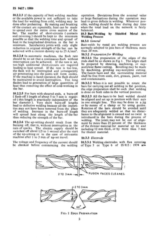 IS 9417:1989
10.2.2.3 If the capacity of butt welding machine
or the available power is not sufficient to take
the load for welding from cold, welding may be
done after preheating. By making and breaking
of the contact arc repeatedly, heat can be made
to spread over the entire cross section of the
bar. The number of short-circuits ( contacts
and reversing > should be kept to the minimum
possible so that the welding time and spread of
heat in the longitudinal direction in the bar is
minimum. Satisfactory joints with only slight
reduction in original strength of the bar can be
achieved with a current density up to 25 A/mm’.
10.2.2.4 In automatic machines, the flash rate
should be so set that a continuous flash without
interruption can be achieved. If the rate is set,
too high additional short-circuits are required
leading to heat spread. If the rate is too low,
the flash will be interrupted and consequently
air penetrating into the joints will form oxides.
If the machine is hand-operated, the flash should
be maintained to avoid interruption. Too long
flashes lead to generation of large quantities of
heat thus removing the effect of cold-working in
the bar.
10.2.2.5 For bars with sheared ends, a burn-off
( flash-off) length of about 5 to 7 mm is requir-
ed (this length is practically independent of the
bar diameter >. Very short burn-off lengths
lead to defective welding because all the impuri-
ties may not have been removed from the place
of welding. Increase in the burn-off length
will spread heat along the length of the bar
thus reducing the strength of the bar.
10.2.2.6 The up-setting should result from the
burning off, that is, without interruption in the
rain of sparks. The electric supply should be
switched off about l/3 to 1 second after the start
of the up-setting or in the case of automatic
machine after 1 to 3 mm of up-set travel.
The voltage and frequency of the current should
be checked before commencing the welding
operation. Deviations from the nominal value
or large fluctuations during the operation may
lead to gross defects in welding. Wherever pos-
sible, welding should be done during day time
when the total load on the network is fairly
balanced.
10.3 Butt-Welding by Shielded Metal Arc
Welding Process
10.3.1 General
Butt-welds by metal arc welding process are
normally adopted to join bars of thickness more
than 20 mm.
10.3.2 Preparation for Welding
10.3.2.1 The preparation of the edges of the
rods shall be as shown in Fig 1. The edges shall
be prepared by shearing, machining, or oxy-
acetylene flame cutting. Bevelling may be made
by machining, grinding oxy-acetylene cutting.
The fusion faces and the surrounding material
shall be free from scale, dirt, greases, paint, rust
and contaminants.
10.3.2.2 When it is not possible to rotate the
bars for carrying out all welding in flat position,
the edge preparation shall be such that welding
is done on both sides in the vertical position.
10.3.2.3 All the bars to be butt welded should
be aligned and set up in position with their axis
in one straight line. This may be done in a jig
or by means of a clamp or by using guides.
Rotation of the bars should be avoided until
they are adequately welded so that no distur-
bance to the alignment is caused and no twist is
introduced in the bars during the process of
welding. The joints may not be out of align-
ment by more than 25 percent of the thickness
of the thinner material for material up to and
including 12 mm thick, or by more than 3 mm
for thicker material.
10.3.3 Electrode
10.3.3.1 Welding electrodes with flux covering
of Type 3 or Type 6 of IS 815 : 1974 ara
YFUSION FACES CLEANEG
FIG. 1 EDGE PREPARATION
 