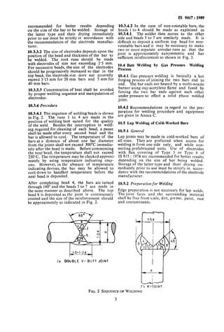 recommended for better results depending
on the size of the bar to be welded. Storage of
the latter type and their drying immediately
prior to use must be strictly in accordance with
the recommendation of the electrode manufac-
turer.
10.3.3.2 The size of electrodes depends upon the
position of the bead and thickness of the bar to
be welded. The root runs should be made
with electrodes of size not exceeding 2’5 mm.
For successive beads, the size of the electrodes
should be progressively increased so that in the
top bead, the electrode size does not generally
exceed 3’15 mm for 20 mm bars and 5 mm for
40 mm bars.
10.3.3.3 Concentration of heat shall be avoided
by proper welding sequence and manipulation of
electrodes.
10.3.4 Procedure
10.3.4.1 The sequence of welding beads is shown
in Fig. 2. The runs 1 to 4 are made in the
position of welding best suited for the quality
of the weld. Besides the interruption in weld-
ing required for cleaning of each bead, a pause
shall be made after every second bead and the
bar is allowed to cool. The temperature of the
bars at a distance of about one bar diameter
from the joints shall not exceed 300°C immedia-
tely after the bead is made. Before commencing
the next bead, the temperature shall not exceed
250°C. The temperature may be checked approxi-
mately by using temperature indicating cray-
ons. However, in the absence of temperature
indicating devices, the bar may be allowed to
cool down to handhot temperature before the
next bead is deposited.
After completing bead 4, the bars are turned
through 180” and the beads 5 to 7 are made in
the same manner as described above. The top
bead 8 is deposited as the joint is continuously
rotated and the size of the reinforcement should
be approximately as indicated in Fig. 2.
IS 9417: 1989
10.3.4.2 In the case of non-rotatable bars, the
beads 1 to 4 should be made as explained in
10.3.4.1. The welder then moves to the other
side and beads 5 to 7 are similarly made. It is
difficult to deposit a uniform top bead for non-
rotatable bars and it may be necessary to make
two or more separate annular runs so that the
joint is approximately axisymmetric and has
sufficient reinforcement as shown in Fig. 2.
10.4 Butt Welding by Gas Pressure Welding
Process
10.4.1 Gas pressure welding is basically a hot
forging process of joining the two bars end to
end. The bar ends are heated by a multi-nozzle
burner using oxy-acetylene flame and fused by
forcing the two bar ends against each other
under pressure to effect a solid phase welded
joint.
10.4.2 Recommendations in regard to the pre-
paration for welding procedure and equipment
are given in Annex C.
10.5 Lap Weldiug of Cold-Worked Bars
10.5.1 General
Lap joints may be made in cold-worked bars of
all sizes. They are preferred when access for
welding is from one side only, and while con-
necting prefabricated units. Use of electrodes
with flux covering of Type 3 or Type 6 of
IS 815 : 1974 are recommended for better results
depending on the size of bar being welded.
Storage of the latter type and their drying im-
mediately prior to use must be strictly in accor-
dance with the recommendations of the electrode
manufacturer.
10.5.2 Preparation for Welding
Edge preparation is not necessary for lap welds.
The joint faces and the surrounding material
shall be free from scale, dirt, grease, paint, rust
and contaminants.
75 K-!!OIMT
FIG. 2 SEQUENCEOFWELDING
3
 