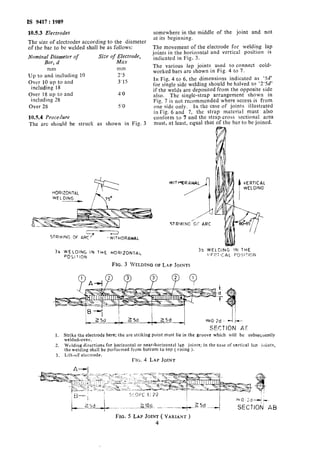 IS 9417: 1989
10.5.3 Electrodes
The size of electrodes according to the diameter
of the bar to be welded shall be as follows:
Nomin;loX;meter of Size of Electrode,
I Max
mm mm
Up to and including 10 2’5
Over 10 up to and 3’15
including 18
Over 18 up to and 4’0
including 28
Over 28 5’0
10.54 Procedure
The arc should be struck as shown in Fig. 3
HORlZONThL
ki
WELOING _
“7STRIKING Of ARC - wlTHDRAWnL
somewhere in the middle of the joint and not
at its beginning.
The movement of the electrode for welding lap
joints in the horizontal and vertical position is
indicated in Fig. 3.
The various lap joints used to connect cold-
worked bars are shown in Fig. 4 to 7.
In Fig. 4 to 6, the dimensions indicated as ‘5d’
for single side welding should be halved to ‘2’5d’
if the welds are deposited from the opposite side
also. The single-strap arrangement shown in
Fig. 7 is not recommended where access is from
one side only. In the case of joints illustrated
in Fig. 6 and 7, the strap material must also
conform to 7 and the strap cross sectional area
must, at least, equal that of the bar to be joined.
WITrY)RAWAL
32 WELDING IN THE HORIZON~AC
3b wE1_Dlt4G IN THE
‘=OSllION
iFI.?;t(:AL !=‘OI;ITION
FIG. 3 WELDING OF LAP JOINTS
SECTION A!Y
1. Strike the electrode here; the arc striking point must lie in the groove which will be subsequently
welded-over.
2. Welding directions for horizontal or near-horizontal lap joints; in the case of vertical Jar, joints,
the welding shall be performed from bottom to top ( rising 1.
3. Lift-oK electrode.
FIG. 4 LAP JOINT
SECTION AB
FIG. 5 LAP JOINT ( VARIANT )
4
 