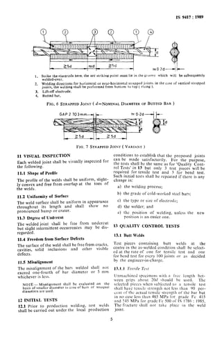 IS 9417: 1989
I I-
--
-4
1. Strike the electrode here; the arc striking point must lie in the groove which will be subsequently
welded-over.
2. Welding directions for horizontal or near-horizontal strapped joints; in the case of vertical strapped
joints, the welding shall be performed from bottom to top ( rising ).
3. Lift-off electrode.
4. Butted bar.
FIG. 6 STRAPPED JOINT ( ~=NOMINAL DIAMETER OF BUTTED BAR )
GAP 2 T03mm--cj
FIG. 7 STRAPPED JOINT ( VARIANT )
11 VISUAL INSPECTION
Each welded joint shall be visually inspected for
the following.
11.1 Sbape of Profile
The profile of the welds shall be uniform, slight-
ly convex and free from overlap at the toes of
the welds.
11.2 Uniformity of Surface
The weld surface shall be uniform in appearance
throughout its length and shall show no
pronounced hump or crater.
31.3 Degree of Undercut
conditions to establish that the proposed joints
can be made satisfactorily. For the purpose,
the tests shall be the same as for ‘Quality Cont-
rol Tests’ in 13 but only 3 test pieces will be
required for tensile test and 3 for bend test.
Such initial tests shall be repeated if there is any
change in:
a) the welding process;
b) the grade of cold-worked steel bars;
c) the type or size of electrode;
d) the welder; and
e) the position of welding, unless the new
position is an easier one.
The welded joint shall be free from undercut
but slight intermittent occurrences may be dis-
13 QUALITY CONTROL TESTS
regarded.
Il.4 Freedom from Surface Defects
13.1 Butt Welds
The surface of the weld shall be free from cracks, TCSt pieces containing butt welds at the
cavities, solid inclusions and other visible centre in the as-welded condition shall be select-
defects.
ed at the rate of one for tensile test and one
for bend test for evcrv 100 ioints or as decided
11.5 Misalignment
The misalignment of the bars welded shall not
exceed one-fourth of bar diameter or 5 mm
whichever is less.
NOTE - Misalignment shall be evaluated on the
basis of smaller diameter in c:lse of bars of unequal
diameters are used.
12 INITIAL TESTS
12.1 Prior to production welding, test welds
shall be carried out under the local production
by the engineer-in-ci;arge. _I
Unm:~chineil specimens with a free length bet-
ween grips about 20tl should he used. The
sclccted pieces when sub_jccted to :t tensile test
shall have tcnsilo strenglh not less than 90 per-
cent or the actual tensile strength of the bar but
in no case less than 485 MPa for grade Fc 415
and 545 MPa for grndc Fe 500 of IS 1786 : 1985.
The fracture shall not take place in the weld
joint.
5
 