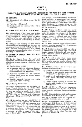 1s 9417 : 1989
ANNEX B
( Clause 6.1 )
SELECTION OF EQUIPMENT AND ACCESSORIES FOR WELDING COLD-WORKED
BARS USED FOR REINFORCED CONCRETE CONSTRUCTION
B-l GENERAL
B-l.1 The methods of welding covered in this
annex are:
a) Flash butt welding, and
b) Shielded metal arc welding with covered
electrodes.
B-2 FLASH BUTT WELDING EQUIPMENT
B-2.1 The efficiency of the flash butt welding
equipment, manifested by its corrjunctive efftcien-
cy for cold-worked steels should be about
8 kVA/cm” of the cross sectional are2 of the bar
in order that sufficient cold weld may be accom-
plished.
B-2.2 The jaws for clamping the bars should
preferably be long and pin shaped in order to
assume 2 rectilinear central feeding of the bar
ends. The joint should preferably be of copper
to assume a smooth and uniform flow of current
from the jaws into the bar.
B-3 SHIELDED METAL ARC WELDING
EQUlPMENT
B-3.1 In its simplest form, the equipment
required for shielded metal arc welding of cold-
worked steel bars for concrete reinforcing con-
sists of:
a>
b)
4
4
Welding power source;
Accessories, such as, electrode holders,
earth clamp, welding cable, connectors,
chipping hammer 2nd wire brush;
Protective equipment for the operator,
such as, hand screen or helmet, gloves,
apron, etc; and
Suitable electrode storage and drying
equipment, where necessary.
B-3.1.1 Welding Power Source
The current for welding may be alternating or
direct. There is little to choose between them
for work involving mild steel welding. Electri-
city from the mains is usually at too high 2
voltage for are welding. Various types of equip-
ment are used for reducing this voltage and
delivering 2 welding current of right characteri-
sties.
B-3.1.1.1 Alternating current transformer of
oil-cooled or air-cooled type has the advantage
of being low in initial cost and requiring very
little maintenance. Various types of controls
for varying the current to suit conditions are
in common use. Some of these are: (2) a
static choke with tappings, (b) 2 choke the value
of which may be varied by means of the move-
ment of the core, (c) a choke with a saturable
core, and (d) a variable flux linkage transformer.
Being essentially a single-phase load, welding
transformers when connected to 3-phase supply
mains may cause slightly unbalanced load condi-
tions. Condensers of adequate rating may also
be connected across the input lines for improv-
ing the power factor.
B-3.1.1.2 Rotary machines, such as, motor
generators suitable for use on alternating-current
mains give a direct current output of the requir-
ed characteristics. They have the advantage-
that they impose a balanced load on 3-phase
supply mains. They are, however, initially more
expensive and require more maintenance than
transformers.
B-3.1.2 Where the mains supply is direct current,
a motor generator designed for direct current
mains use has to be selected.
B-3.1.3 Rectifier welding sets which are relative-
ly high in initial cost, require very little main-
tenance because of elimination of most moving
parts. They also impose a balanced load on
3-phase supply. mains.
B-3.1.4 For work at sites where mains power
supply is not available, a petrol or diesel engine
driven welding generator may be selected. Such
machines are often mounted on trailers for easy
pormbility.
B-3.1.5 Other points to be considered when
selecting the equipment are;
a>
b)
4
that the machine is designed to work satis-
factorily in the climatic conditions that
will be met with during service;
that it is well made and conforms to rele-
vant Indian Standards, wherever these
exist; and
that the current capacity is adequate for
welding with the sizes of electrodes expect-
ed to be used.
B-3.1.5.1 IS 1851 : 1975 covers transformer
welding equipment and IS 2635 : 1975 covers
motor generator equipment for manual metal arc
welding.
B-3.1.5.2 Electrode holders shall conform to the
requirements laid down in IS 2641 : 1964 2nd
shall be of suitable rating for welding with
electrodes in sizes expected to be used.
B-3.1.5.3 Welding cables shall conform to the
requirements laid down in IS 9857 : 1981, if
cables with copper conductors are used. Cables
with aluminium conductors shall be of 2 quality
proved for performance. Two lengths of cables
are required, one from the welding set to the
electrode holder and the other from the work
piece to the welding set.
7
 