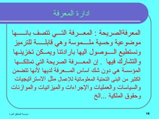 ‫الحرة‬ ‫المناطق‬ ‫مؤسسة‬ 18
‫المعرفة‬ ‫ادارة‬
‫بانـــــها‬ ‫تتصف‬ ‫التـــي‬ ‫المعـــرفة‬ : ‫المعرفةالصريحة‬
‫للترميز‬ ‫قابلـــــة‬ ‫وهي‬ ‫ملــــموسة‬ ‫وحسية‬ ‫موضوعية‬
‫تخزينـها‬ ‫ويمــكن‬ ‫بارادتنا‬ ‫اليها‬ ‫الــــوصول‬ ‫ونستطيع‬
‫فيها‬ ‫والتشارك‬.‫المع‬ ‫إن‬‫ــــ‬‫تمتلك‬ ‫التي‬ ‫الصريحة‬ ‫رفة‬‫ـــ‬‫ها‬
‫المؤسسة‬‫الم‬ ‫اساس‬ ‫شك‬ ‫دون‬ ‫هي‬‫ـــ‬‫تتضمن‬ ‫لنها‬ ‫لديها‬ ‫عرفة‬
‫للعمال‬ ‫المعلوماتية‬ ‫التحتية‬ ‫البنى‬ ‫من‬ ‫الكثير‬‫مثل‬‫الستراتيجيات‬
‫والموازنات‬ ‫والميزانيات‬ ‫والجراءات‬ ‫والعمليات‬ ‫والسياسات‬
‫...الخ‬ ‫الملكية‬ ‫وحقوق‬
 