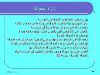 ‫الحرة‬ ‫المناطق‬ ‫مؤسسة‬ 22
‫المعرفة‬ ‫ادارة‬
. :‫ثانيا‬‫في‬ ‫المعرفة‬ ‫توليد‬ ‫عملية‬ ‫تحليل‬‫المؤسسة‬
‫التالية‬ ‫العناصر‬ ‫ضمن‬ ‫وذلك‬ ‫في‬ ‫المعرفة‬ ‫توليد‬ ‫دينامية‬ ‫فهم‬ ‫المهم‬ ‫-:من‬
‫في‬ ‫جديدة‬ ‫معرفة‬ ‫توليد‬ ‫يتم‬ ‫كان‬ ‫إذا‬ ‫ما‬ ‫تحديد‬‫المؤسسة‬
‫جديدة‬ ‫معرفة‬ ‫وتوليد‬ ‫ابتكار‬ ‫يقدمون‬ ‫الذين‬ ‫الكشخاص‬ ‫على‬ ‫.التعرف‬
‫الجديدة‬ ‫المعرفة‬ ‫هذه‬ ‫.توصيف‬
‫المعرفة‬ ‫هذه‬ ‫توليد‬ ‫عملية‬ ‫فيها‬ ‫تتم‬ ‫التي‬ ‫والقسام‬ ‫والمجموعات‬ ‫الماكن‬ ‫.تحديد‬
‫قواعد‬ ‫في‬ ‫تخزينها‬ ‫يتم‬ ‫هل‬ ‫و‬ ‫الجديدة‬ ‫المعرفة‬ ‫هذه‬ ‫مع‬ ‫التعامل‬ ‫يتم‬ ‫كيف‬ ‫فهم‬
‫بها‬ ‫البيانات‬ ‫قواعد‬ ‫تحديث‬ ‫سرعة‬ ‫مدى‬ ‫وما‬ ‫ل‬ً ‫و‬ ‫مث‬ ‫.البيانات‬
‫في‬ ‫المعنيين‬ ‫العاملين‬ ‫وصول‬ ‫سهولة‬ ‫مدى‬ ‫على‬ ‫التعرف‬‫المؤسسة‬‫لهذه‬
‫ذلك‬ ‫سرعة‬ ‫و‬ ‫الجديدة‬ ‫.المعرفة‬
 