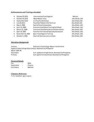 Achievements and Trainings attended:
 October07,2015 IntermediateFoodHygiene Bahrain
 October01,2013 Meat Master Class AbuDhabi,UAE
 September2013 U.S PoultryWorkshop AbuDhabi,UAE
 July03,2013 TexasBeef MasterChef Seminar AbuDhabi,UAE
 May 6, 2009 Special PanelistAwardees AbuDhabi,UAE
 April 13, 2009 Essential FoodSafetyTrainingCertificate AbuDhabi,UAE
 March 22, 2009 Essential FoodSafetyRecordof Attendance Abu Dhabi,UAE
 April 19, 2007 Favorite International SpecialtyRestaurant AbuDhabi,UAE
 November22,2005 Basic FoodHygiene Training AbuDhabi,UAE
 October5, 2004 Chainde RostisseuresLuncheon Abu Dhabi,UAE
Education Background
Tertiary: DiplomainTechnology-MajorinAutomotive
PaglaumState College Alijis Campus,BacolodCityPhilippines
March 1995-96
Secondary: Sum-agNational HighSchool,BacolodCityPhilippines
Primary: Sum-agElementarySchool,BacolodCityPhilippines
Personal Details
Sex : Male
Nationality : Filipino
Civil Status : Married
Character Reference
To be furnished upon request.
 