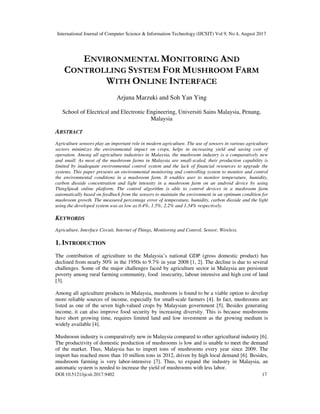 International Journal of Computer Science & Information Technology (IJCSIT) Vol 9, No 4, August 2017
DOI:10.5121/ijcsit.2017.9402 17
ENVIRONMENTAL MONITORING AND
CONTROLLING SYSTEM FOR MUSHROOM FARM
WITH ONLINE INTERFACE
Arjuna Marzuki and Soh Yan Ying
School of Electrical and Electronic Engineering, Universiti Sains Malaysia, Penang,
Malaysia
ABSTRACT
Agriculture sensors play an important role in modern agriculture. The use of sensors in various agriculture
sectors minimizes the environmental impact on crops, helps in increasing yield and saving cost of
operation. Among all agriculture industries in Malaysia, the mushroom industry is a comparatively new
and small. As most of the mushroom farms in Malaysia are small-scaled, their production capability is
limited by inadequate environmental control system and the lack of financial resources to upgrade the
systems. This paper presents an environmental monitoring and controlling system to monitor and control
the environmental conditions in a mushroom farm. It enables user to monitor temperature, humidity,
carbon dioxide concentration and light intensity in a mushroom farm on an android device by using
ThingSpeak online platform. The control algorithm is able to control devices in a mushroom farm
automatically based on feedback from the sensors to maintain the environment in an optimum condition for
mushroom growth. The measured percentage error of temperature, humidity, carbon dioxide and the light
using the developed system was as low as 0.4%, 1.5%, 2.2% and 1.34% respectively.
KEYWORDS
Agriculture, Interface Circuit, Internet of Things, Monitoring and Control, Sensor, Wireless.
1. INTRODUCTION
The contribution of agriculture to the Malaysia’s national GDP (gross domestic product) has
declined from nearly 50% in the 1950s to 9.7% in year 2008 [1, 2]. The decline is due to several
challenges. Some of the major challenges faced by agriculture sector in Malaysia are persistent
poverty among rural farming community, food insecurity, labour intensive and high cost of land
[3].
Among all agriculture products in Malaysia, mushroom is found to be a viable option to develop
more reliable sources of income, especially for small-scale farmers [4]. In fact, mushrooms are
listed as one of the seven high-valued crops by Malaysian government [5]. Besides generating
income, it can also improve food security by increasing diversity. This is because mushrooms
have short growing time, requires limited land and low investment as the growing medium is
widely available [4].
Mushroom industry is comparatively new in Malaysia compared to other agricultural industry [6].
The productivity of domestic production of mushrooms is low and is unable to meet the demand
of the market. Thus, Malaysia has to import tons of mushrooms every year since 2009. The
import has reached more than 10 million tons in 2012, driven by high local demand [6]. Besides,
mushroom farming is very labor-intensive [7]. Thus, to expand the industry in Malaysia, an
automatic system is needed to increase the yield of mushrooms with less labor.
 