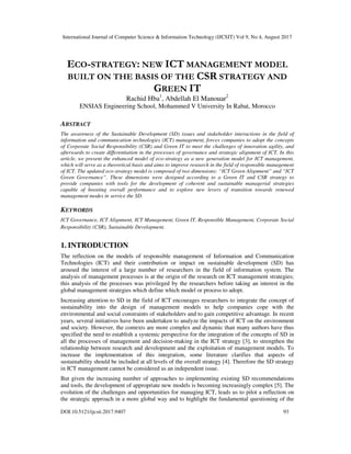 International Journal of Computer Science & Information Technology (IJCSIT) Vol 9, No 4, August 2017
DOI:10.5121/ijcsit.2017.9407 93
ECO-STRATEGY: NEW ICT MANAGEMENT MODEL
BUILT ON THE BASIS OF THE CSR STRATEGY AND
GREEN IT
Rachid Hba1
, Abdellah El Manouar2
ENSIAS Engineering School, Mohammed V University In Rabat, Morocco
ABSTRACT
The awareness of the Sustainable Development (SD) issues and stakeholder interactions in the field of
information and communication technologies (ICT) management, forces companies to adopt the concepts
of Corporate Social Responsibility (CSR) and Green IT to meet the challenges of innovation agility, and
afterwards to create differentiation in the processes of governance and strategic alignment of ICT. In this
article, we present the enhanced model of eco-strategy as a new generation model for ICT management,
which will serve as a theoretical basis and aims to improve research in the field of responsible management
of ICT. The updated eco-strategy model is composed of two dimensions: “ICT Green Alignment” and “ICT
Green Governance”. These dimensions were designed according to a Green IT and CSR strategy to
provide companies with tools for the development of coherent and sustainable managerial strategies
capable of boosting overall performance and to explore new levers of transition towards renewed
management modes in service the SD.
KEYWORDS
ICT Governance, ICT Alignment, ICT Management, Green IT, Responsible Management, Corporate Social
Responsibility (CSR), Sustainable Development.
Increasing attention to SD in the field of ICT encourages researchers to integrate the concept of
sustainability into the design of management models to help companies cope with the
environmental and social constraints of stakeholders and to gain competitive advantage. In recent
years, several initiatives have been undertaken to analyze the impacts of ICT on the environment
and society. However, the contexts are more complex and dynamic than many authors have thus
specified the need to establish a systemic perspective for the integration of the concepts of SD in
all the processes of management and decision-making in the ICT strategy [3], to strengthen the
relationship between research and development and the exploitation of management models. To
increase the implementation of this integration, some literature clarifies that aspects of
sustainability should be included at all levels of the overall strategy [4]. Therefore the SD strategy
in ICT management cannot be considered as an independent issue.
But given the increasing number of approaches to implementing existing SD recommendations
and tools, the development of appropriate new models is becoming increasingly complex [5]. The
evolution of the challenges and opportunities for managing ICT, leads us to pilot a reflection on
the strategic approach in a more global way and to highlight the fundamental questioning of the
1. INTRODUCTION
The reflection on the models of responsible management of Information and Communication
Technologies (ICT) and their contribution or impact on sustainable development (SD) has
aroused the interest of a large number of researchers in the field of information system. The
analysis of management processes is at the origin of the research on ICT management strategies;
this analysis of the processes was privileged by the researchers before taking an interest in the
global management strategies which define which model or process to adopt.
 