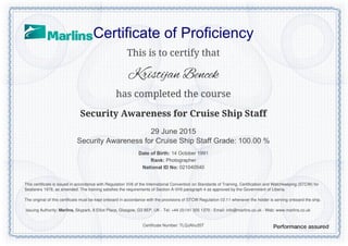 Certificate of Proficiency
This is to certify that
Kristijan Bencek
has completed the course
Security Awareness for Cruise Ship Staff
29 June 2015
Security Awareness for Cruise Ship Staff Grade: 100.00 %
Date of Birth: 14 October 1991
Rank: Photographer
National ID No: 021040540
Certificate Number: TLQJAhu35T
This certificate is issued in accordance with Regulation VI/6 of the International Convention on Standards of Training, Certification and Watchkeeping (STCW) for
Seafarers 1978, as amended. The training satisfies the requirements of Section A-VI/6 paragraph 4 as approved by the Government of Liberia.
The original of this certificate must be kept onboard in accordance with the provisions of STCW Regulation I/2.11 whenever the holder is serving onboard the ship.
Issuing Authority: Marlins, Skypark, 8 Elliot Place, Glasgow, G3 8EP, UK - Tel: +44 (0)141 305 1370 - Email: info@marlins.co.uk - Web: www.marlins.co.uk
Powered by TCPDF (www.tcpdf.org)
 