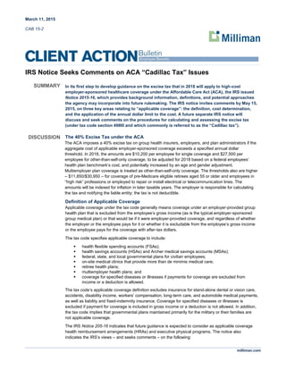 March 11, 2015
CAB 15-2
milliman.com
IRS Notice Seeks Comments on ACA “Cadillac Tax” Issues
SUMMARY In its first step to develop guidance on the excise tax that in 2018 will apply to high-cost
employer-sponsored healthcare coverage under the Affordable Care Act (ACA), the IRS issued
Notice 2015-16, which provides background information, definitions, and potential approaches
the agency may incorporate into future rulemaking. The IRS notice invites comments by May 15,
2015, on three key areas relating to “applicable coverage”: the definition, cost determination,
and the application of the annual dollar limit to the cost. A future separate IRS notice will
discuss and seek comments on the procedures for calculating and assessing the excise tax
(under tax code section 4980I and which commonly is referred to as the “Cadillac tax”).
DISCUSSION The 40% Excise Tax under the ACA
The ACA imposes a 40% excise tax on group health insurers, employers, and plan administrators if the
aggregate cost of applicable employer-sponsored coverage exceeds a specified annual dollar
threshold. In 2018, the amounts are $10,200 per employee for single coverage and $27,500 per
employee for other-than-self-only coverage, to be adjusted for 2018 based on a federal employees’
health plan benchmark’s cost, and potentially increased by an age and gender adjustment.
Multiemployer plan coverage is treated as other-than-self-only coverage. The thresholds also are higher
– $11,850/$30,950 – for coverage of pre-Medicare eligible retirees aged 55 or older and employees in
“high risk” professions or employed to repair or install electrical or telecommunication lines. The
amounts will be indexed for inflation in later taxable years. The employer is responsible for calculating
the tax and notifying the liable entity; the tax is not deductible.
Definition of Applicable Coverage
Applicable coverage under the tax code generally means coverage under an employer-provided group
health plan that is excluded from the employee’s gross income (as is the typical employer-sponsored
group medical plan) or that would be if it were employer-provided coverage, and regardless of whether
the employer or the employee pays for it or whether it is excludable from the employee’s gross income
or the employee pays for the coverage with after-tax dollars.
The tax code specifies applicable coverage to include:
 health flexible spending accounts (FSAs);
 health savings accounts (HSAs) and Archer medical savings accounts (MSAs);
 federal, state, and local governmental plans for civilian employees;
 on-site medical clinics that provide more than de minimis medical care;
 retiree health plans;
 multiemployer health plans; and
 coverage for specified diseases or illnesses if payments for coverage are excluded from
income or a deduction is allowed.
The tax code’s applicable coverage definition excludes insurance for stand-alone dental or vision care,
accidents, disability income, workers’ compensation, long-term care, and automobile medical payments,
as well as liability and fixed-indemnity insurance. Coverage for specified diseases or illnesses is
excluded if payment for coverage is included in gross income or a deduction is not allowed. In addition,
the tax code implies that governmental plans maintained primarily for the military or their families are
not applicable coverage.
The IRS Notice 205-16 indicates that future guidance is expected to consider as applicable coverage
health reimbursement arrangements (HRAs) and executive physical programs. The notice also
indicates the IRS’s views – and seeks comments – on the following:
 