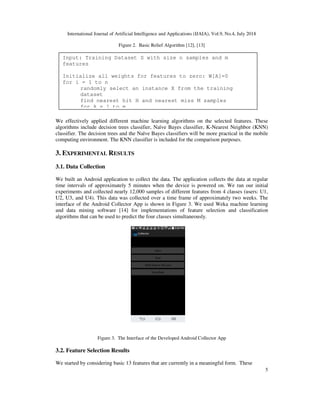 International Journal of Artificial Intelligence and Applications (IJAIA), Vol.9, No.4, July 2018
5
Figure 2. Basic Relief Algorithm [12], [13]
We effectively applied different machine learning algorithms on the selected features. These
algorithms include decision trees classifier, Naïve Bayes classifier, K-Nearest Neighbor (KNN)
classifier. The decision trees and the Naïve Bayes classifiers will be more practical in the mobile
computing environment. The KNN classifier is included for the comparison purposes.
3. EXPERIMENTAL RESULTS
3.1. Data Collection
We built an Android application to collect the data. The application collects the data at regular
time intervals of approximately 5 minutes when the device is powered on. We ran our initial
experiments and collected nearly 12,000 samples of different features from 4 classes (users: U1,
U2, U3, and U4). This data was collected over a time frame of approximately two weeks. The
interface of the Android Collector App is shown in Figure 3. We used Weka machine learning
and data mining software [14] for implementations of feature selection and classification
algorithms that can be used to predict the four classes simultaneously.
Figure 3. The Interface of the Developed Android Collector App
3.2. Feature Selection Results
We started by considering basic 13 features that are currently in a meaningful form. These
Input: Training Dataset S with size n samples and m
features
Initialize all weights for features to zero: W[A]=0
for i = 1 to n
randomly select an instance X from the training
dataset
find nearest hit H and nearest miss M samples
for A = 1 to m
 