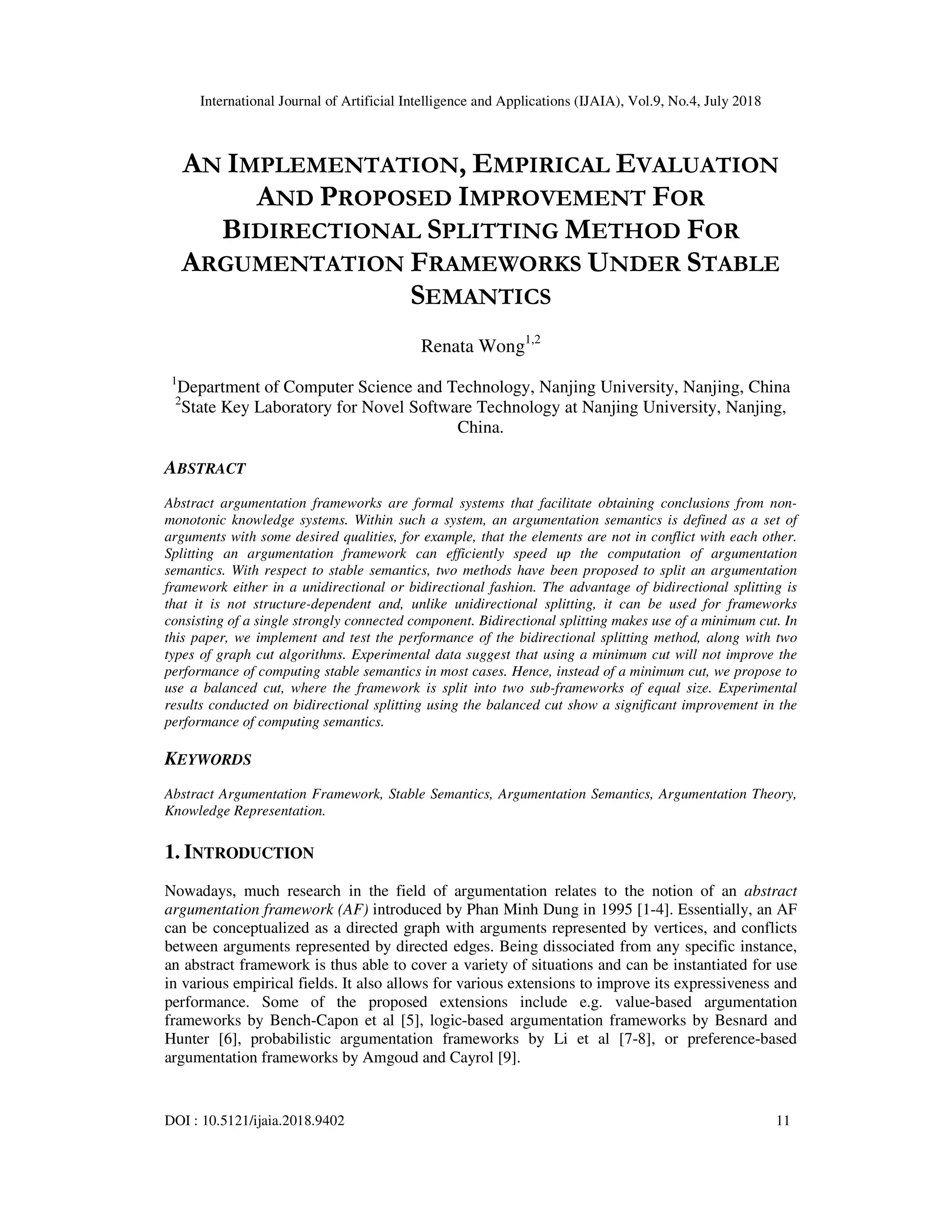 International Journal of Artificial Intelligence and Applications (IJAIA), Vol.9, No.4, July 2018
DOI : 10.5121/ijaia.2018.9402 11
AN IMPLEMENTATION, EMPIRICAL EVALUATION
AND PROPOSED IMPROVEMENT FOR
BIDIRECTIONAL SPLITTING METHOD FOR
ARGUMENTATION FRAMEWORKS UNDER STABLE
SEMANTICS
Renata Wong1,2
1
Department of Computer Science and Technology, Nanjing University, Nanjing, China
2
State Key Laboratory for Novel Software Technology at Nanjing University, Nanjing,
China.
ABSTRACT
Abstract argumentation frameworks are formal systems that facilitate obtaining conclusions from non-
monotonic knowledge systems. Within such a system, an argumentation semantics is defined as a set of
arguments with some desired qualities, for example, that the elements are not in conflict with each other.
Splitting an argumentation framework can efficiently speed up the computation of argumentation
semantics. With respect to stable semantics, two methods have been proposed to split an argumentation
framework either in a unidirectional or bidirectional fashion. The advantage of bidirectional splitting is
that it is not structure-dependent and, unlike unidirectional splitting, it can be used for frameworks
consisting of a single strongly connected component. Bidirectional splitting makes use of a minimum cut. In
this paper, we implement and test the performance of the bidirectional splitting method, along with two
types of graph cut algorithms. Experimental data suggest that using a minimum cut will not improve the
performance of computing stable semantics in most cases. Hence, instead of a minimum cut, we propose to
use a balanced cut, where the framework is split into two sub-frameworks of equal size. Experimental
results conducted on bidirectional splitting using the balanced cut show a significant improvement in the
performance of computing semantics.
KEYWORDS
Abstract Argumentation Framework, Stable Semantics, Argumentation Semantics, Argumentation Theory,
Knowledge Representation.
1. INTRODUCTION
Nowadays, much research in the field of argumentation relates to the notion of an abstract
argumentation framework (AF) introduced by Phan Minh Dung in 1995 [1-4]. Essentially, an AF
can be conceptualized as a directed graph with arguments represented by vertices, and conflicts
between arguments represented by directed edges. Being dissociated from any specific instance,
an abstract framework is thus able to cover a variety of situations and can be instantiated for use
in various empirical fields. It also allows for various extensions to improve its expressiveness and
performance. Some of the proposed extensions include e.g. value-based argumentation
frameworks by Bench-Capon et al [5], logic-based argumentation frameworks by Besnard and
Hunter [6], probabilistic argumentation frameworks by Li et al [7-8], or preference-based
argumentation frameworks by Amgoud and Cayrol [9].
 