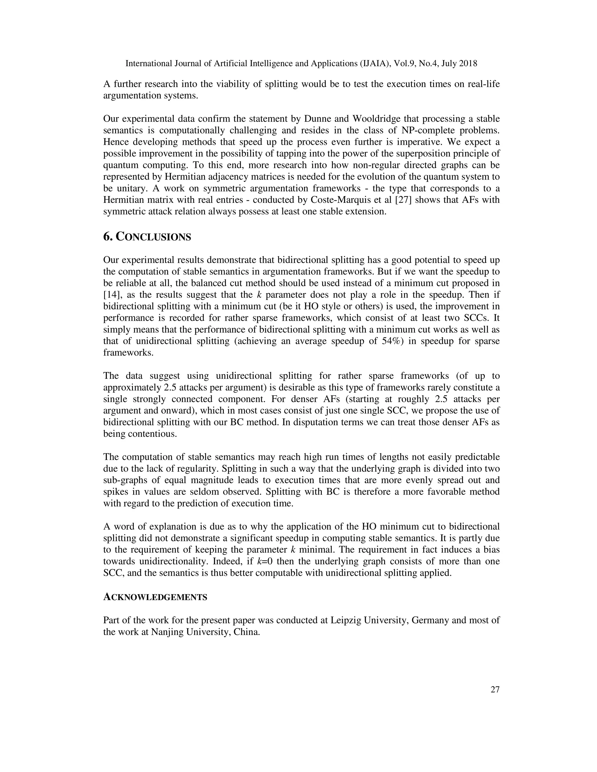 International Journal of Artificial Intelligence and Applications (IJAIA), Vol.9, No.4, July 2018
27
A further research into the viability of splitting would be to test the execution times on real-life
argumentation systems.
Our experimental data confirm the statement by Dunne and Wooldridge that processing a stable
semantics is computationally challenging and resides in the class of NP-complete problems.
Hence developing methods that speed up the process even further is imperative. We expect a
possible improvement in the possibility of tapping into the power of the superposition principle of
quantum computing. To this end, more research into how non-regular directed graphs can be
represented by Hermitian adjacency matrices is needed for the evolution of the quantum system to
be unitary. A work on symmetric argumentation frameworks - the type that corresponds to a
Hermitian matrix with real entries - conducted by Coste-Marquis et al [27] shows that AFs with
symmetric attack relation always possess at least one stable extension.
6. CONCLUSIONS
Our experimental results demonstrate that bidirectional splitting has a good potential to speed up
the computation of stable semantics in argumentation frameworks. But if we want the speedup to
be reliable at all, the balanced cut method should be used instead of a minimum cut proposed in
[14], as the results suggest that the k parameter does not play a role in the speedup. Then if
bidirectional splitting with a minimum cut (be it HO style or others) is used, the improvement in
performance is recorded for rather sparse frameworks, which consist of at least two SCCs. It
simply means that the performance of bidirectional splitting with a minimum cut works as well as
that of unidirectional splitting (achieving an average speedup of 54%) in speedup for sparse
frameworks.
The data suggest using unidirectional splitting for rather sparse frameworks (of up to
approximately 2.5 attacks per argument) is desirable as this type of frameworks rarely constitute a
single strongly connected component. For denser AFs (starting at roughly 2.5 attacks per
argument and onward), which in most cases consist of just one single SCC, we propose the use of
bidirectional splitting with our BC method. In disputation terms we can treat those denser AFs as
being contentious.
The computation of stable semantics may reach high run times of lengths not easily predictable
due to the lack of regularity. Splitting in such a way that the underlying graph is divided into two
sub-graphs of equal magnitude leads to execution times that are more evenly spread out and
spikes in values are seldom observed. Splitting with BC is therefore a more favorable method
with regard to the prediction of execution time.
A word of explanation is due as to why the application of the HO minimum cut to bidirectional
splitting did not demonstrate a significant speedup in computing stable semantics. It is partly due
to the requirement of keeping the parameter k minimal. The requirement in fact induces a bias
towards unidirectionality. Indeed, if k=0 then the underlying graph consists of more than one
SCC, and the semantics is thus better computable with unidirectional splitting applied.
ACKNOWLEDGEMENTS
Part of the work for the present paper was conducted at Leipzig University, Germany and most of
the work at Nanjing University, China.
 