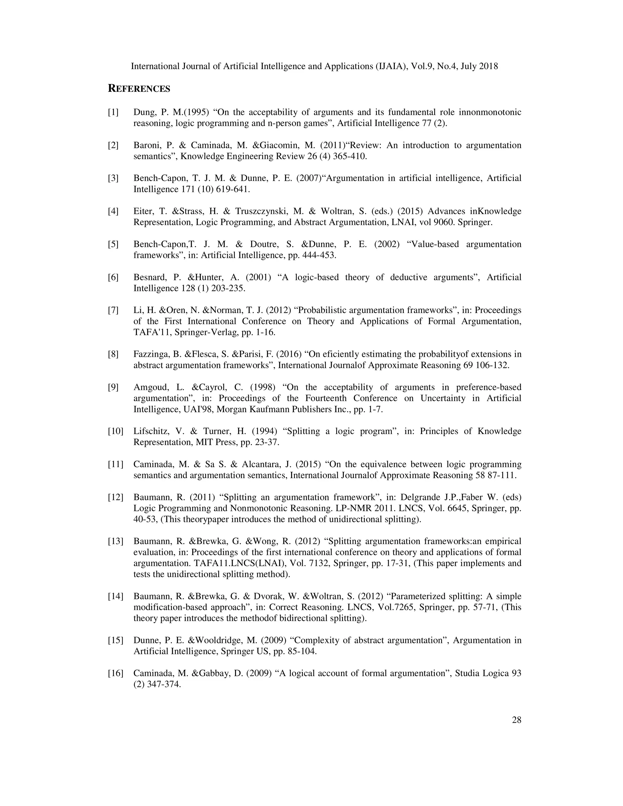 International Journal of Artificial Intelligence and Applications (IJAIA), Vol.9, No.4, July 2018
28
REFERENCES
[1] Dung, P. M.(1995) “On the acceptability of arguments and its fundamental role innonmonotonic
reasoning, logic programming and n-person games”, Artificial Intelligence 77 (2).
[2] Baroni, P. & Caminada, M. &Giacomin, M. (2011)“Review: An introduction to argumentation
semantics”, Knowledge Engineering Review 26 (4) 365-410.
[3] Bench-Capon, T. J. M. & Dunne, P. E. (2007)“Argumentation in artificial intelligence, Artificial
Intelligence 171 (10) 619-641.
[4] Eiter, T. &Strass, H. & Truszczynski, M. & Woltran, S. (eds.) (2015) Advances inKnowledge
Representation, Logic Programming, and Abstract Argumentation, LNAI, vol 9060. Springer.
[5] Bench-Capon,T. J. M. & Doutre, S. &Dunne, P. E. (2002) “Value-based argumentation
frameworks”, in: Artificial Intelligence, pp. 444-453.
[6] Besnard, P. &Hunter, A. (2001) “A logic-based theory of deductive arguments”, Artificial
Intelligence 128 (1) 203-235.
[7] Li, H. &Oren, N. &Norman, T. J. (2012) “Probabilistic argumentation frameworks”, in: Proceedings
of the First International Conference on Theory and Applications of Formal Argumentation,
TAFA'11, Springer-Verlag, pp. 1-16.
[8] Fazzinga, B. &Flesca, S. &Parisi, F. (2016) “On eficiently estimating the probabilityof extensions in
abstract argumentation frameworks”, International Journalof Approximate Reasoning 69 106-132.
[9] Amgoud, L. &Cayrol, C. (1998) “On the acceptability of arguments in preference-based
argumentation”, in: Proceedings of the Fourteenth Conference on Uncertainty in Artificial
Intelligence, UAI'98, Morgan Kaufmann Publishers Inc., pp. 1-7.
[10] Lifschitz, V. & Turner, H. (1994) “Splitting a logic program”, in: Principles of Knowledge
Representation, MIT Press, pp. 23-37.
[11] Caminada, M. & Sa S. & Alcantara, J. (2015) “On the equivalence between logic programming
semantics and argumentation semantics, International Journalof Approximate Reasoning 58 87-111.
[12] Baumann, R. (2011) “Splitting an argumentation framework”, in: Delgrande J.P.,Faber W. (eds)
Logic Programming and Nonmonotonic Reasoning. LP-NMR 2011. LNCS, Vol. 6645, Springer, pp.
40-53, (This theorypaper introduces the method of unidirectional splitting).
[13] Baumann, R. &Brewka, G. &Wong, R. (2012) “Splitting argumentation frameworks:an empirical
evaluation, in: Proceedings of the first international conference on theory and applications of formal
argumentation. TAFA11.LNCS(LNAI), Vol. 7132, Springer, pp. 17-31, (This paper implements and
tests the unidirectional splitting method).
[14] Baumann, R. &Brewka, G. & Dvorak, W. &Woltran, S. (2012) “Parameterized splitting: A simple
modification-based approach”, in: Correct Reasoning. LNCS, Vol.7265, Springer, pp. 57-71, (This
theory paper introduces the methodof bidirectional splitting).
[15] Dunne, P. E. &Wooldridge, M. (2009) “Complexity of abstract argumentation”, Argumentation in
Artificial Intelligence, Springer US, pp. 85-104.
[16] Caminada, M. &Gabbay, D. (2009) “A logical account of formal argumentation”, Studia Logica 93
(2) 347-374.
 