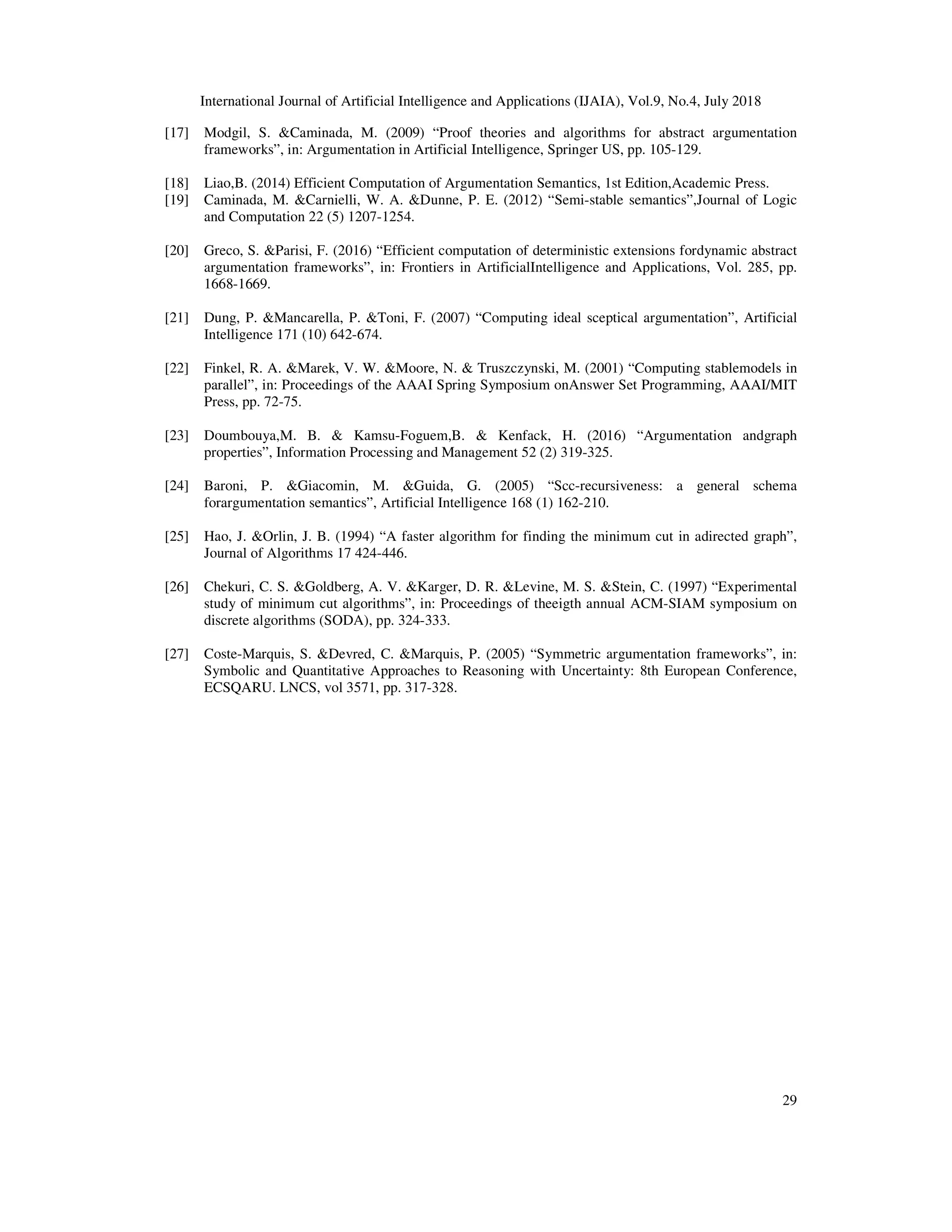 International Journal of Artificial Intelligence and Applications (IJAIA), Vol.9, No.4, July 2018
29
[17] Modgil, S. &Caminada, M. (2009) “Proof theories and algorithms for abstract argumentation
frameworks”, in: Argumentation in Artificial Intelligence, Springer US, pp. 105-129.
[18] Liao,B. (2014) Efficient Computation of Argumentation Semantics, 1st Edition,Academic Press.
[19] Caminada, M. &Carnielli, W. A. &Dunne, P. E. (2012) “Semi-stable semantics”,Journal of Logic
and Computation 22 (5) 1207-1254.
[20] Greco, S. &Parisi, F. (2016) “Efficient computation of deterministic extensions fordynamic abstract
argumentation frameworks”, in: Frontiers in ArtificialIntelligence and Applications, Vol. 285, pp.
1668-1669.
[21] Dung, P. &Mancarella, P. &Toni, F. (2007) “Computing ideal sceptical argumentation”, Artificial
Intelligence 171 (10) 642-674.
[22] Finkel, R. A. &Marek, V. W. &Moore, N. & Truszczynski, M. (2001) “Computing stablemodels in
parallel”, in: Proceedings of the AAAI Spring Symposium onAnswer Set Programming, AAAI/MIT
Press, pp. 72-75.
[23] Doumbouya,M. B. & Kamsu-Foguem,B. & Kenfack, H. (2016) “Argumentation andgraph
properties”, Information Processing and Management 52 (2) 319-325.
[24] Baroni, P. &Giacomin, M. &Guida, G. (2005) “Scc-recursiveness: a general schema
forargumentation semantics”, Artificial Intelligence 168 (1) 162-210.
[25] Hao, J. &Orlin, J. B. (1994) “A faster algorithm for finding the minimum cut in adirected graph”,
Journal of Algorithms 17 424-446.
[26] Chekuri, C. S. &Goldberg, A. V. &Karger, D. R. &Levine, M. S. &Stein, C. (1997) “Experimental
study of minimum cut algorithms”, in: Proceedings of theeigth annual ACM-SIAM symposium on
discrete algorithms (SODA), pp. 324-333.
[27] Coste-Marquis, S. &Devred, C. &Marquis, P. (2005) “Symmetric argumentation frameworks”, in:
Symbolic and Quantitative Approaches to Reasoning with Uncertainty: 8th European Conference,
ECSQARU. LNCS, vol 3571, pp. 317-328.
 