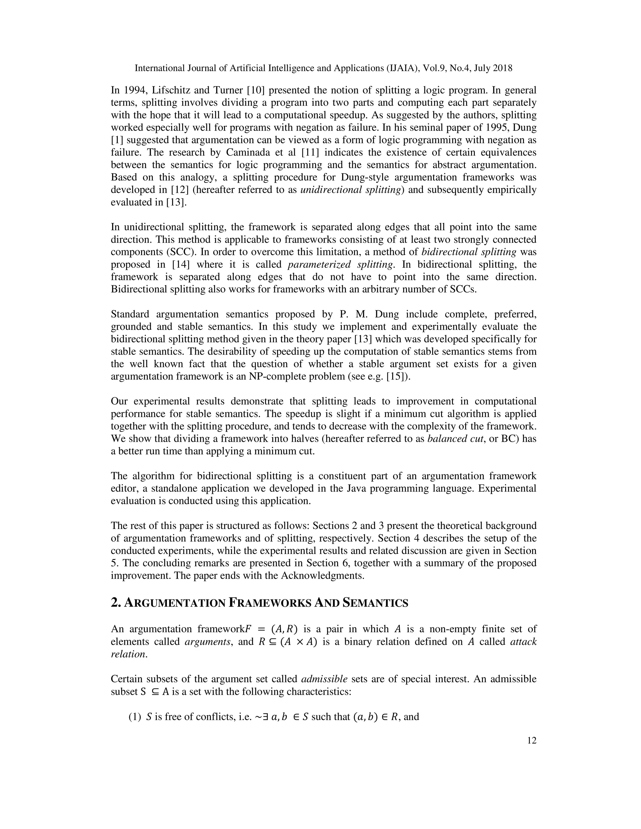 International Journal of Artificial Intelligence and Applications (IJAIA), Vol.9, No.4, July 2018
12
In 1994, Lifschitz and Turner [10] presented the notion of splitting a logic program. In general
terms, splitting involves dividing a program into two parts and computing each part separately
with the hope that it will lead to a computational speedup. As suggested by the authors, splitting
worked especially well for programs with negation as failure. In his seminal paper of 1995, Dung
[1] suggested that argumentation can be viewed as a form of logic programming with negation as
failure. The research by Caminada et al [11] indicates the existence of certain equivalences
between the semantics for logic programming and the semantics for abstract argumentation.
Based on this analogy, a splitting procedure for Dung-style argumentation frameworks was
developed in [12] (hereafter referred to as unidirectional splitting) and subsequently empirically
evaluated in [13].
In unidirectional splitting, the framework is separated along edges that all point into the same
direction. This method is applicable to frameworks consisting of at least two strongly connected
components (SCC). In order to overcome this limitation, a method of bidirectional splitting was
proposed in [14] where it is called parameterized splitting. In bidirectional splitting, the
framework is separated along edges that do not have to point into the same direction.
Bidirectional splitting also works for frameworks with an arbitrary number of SCCs.
Standard argumentation semantics proposed by P. M. Dung include complete, preferred,
grounded and stable semantics. In this study we implement and experimentally evaluate the
bidirectional splitting method given in the theory paper [13] which was developed specifically for
stable semantics. The desirability of speeding up the computation of stable semantics stems from
the well known fact that the question of whether a stable argument set exists for a given
argumentation framework is an NP-complete problem (see e.g. [15]).
Our experimental results demonstrate that splitting leads to improvement in computational
performance for stable semantics. The speedup is slight if a minimum cut algorithm is applied
together with the splitting procedure, and tends to decrease with the complexity of the framework.
We show that dividing a framework into halves (hereafter referred to as balanced cut, or BC) has
a better run time than applying a minimum cut.
The algorithm for bidirectional splitting is a constituent part of an argumentation framework
editor, a standalone application we developed in the Java programming language. Experimental
evaluation is conducted using this application.
The rest of this paper is structured as follows: Sections 2 and 3 present the theoretical background
of argumentation frameworks and of splitting, respectively. Section 4 describes the setup of the
conducted experiments, while the experimental results and related discussion are given in Section
5. The concluding remarks are presented in Section 6, together with a summary of the proposed
improvement. The paper ends with the Acknowledgments.
2. ARGUMENTATION FRAMEWORKS AND SEMANTICS
An argumentation framework 	 =	( , ) is a pair in which is a non-empty finite set of
elements called arguments, and ⊆ ( 	 × ) is a binary relation defined on called attack
relation.
Certain subsets of the argument set called admissible sets are of special interest. An admissible
subset S	 ⊆ A is a set with the following characteristics:
(1) is free of conflicts, i.e. ~∃	 , 	 ∈ such that ( , ) ∈ , and
 