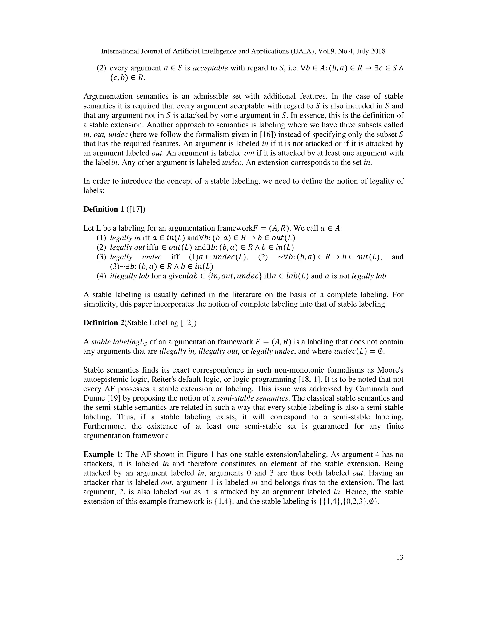 International Journal of Artificial Intelligence and Applications (IJAIA), Vol.9, No.4, July 2018
13
(2) every argument ∈ is acceptable with regard to , i.e. ∀ ∈ : ( , ) ∈ → ∃ ∈ ∧
( , ) ∈ .
Argumentation semantics is an admissible set with additional features. In the case of stable
semantics it is required that every argument acceptable with regard to is also included in and
that any argument not in is attacked by some argument in . In essence, this is the definition of
a stable extension. Another approach to semantics is labeling where we have three subsets called
in, out, undec (here we follow the formalism given in [16]) instead of specifying only the subset
that has the required features. An argument is labeled in if it is not attacked or if it is attacked by
an argument labeled out. An argument is labeled out if it is attacked by at least one argument with
the labelin. Any other argument is labeled undec. An extension corresponds to the set in.
In order to introduce the concept of a stable labeling, we need to define the notion of legality of
labels:
Definition 1 ([17])
Let L be a labeling for an argumentation framework = ( , ). We call ∈ :
(1) legally in iff ∈ ( ) and∀ : ( , ) ∈ → ∈ ( )
(2) legally out iff ∈ ( ) and∃ : ( , ) ∈ ∧ ∈ ( )
(3) legally undec iff (1) ∈ ( ), (2) ~∀ : ( , ) ∈ → ∈ ( ), and
(3)~∃ : ( , ) ∈ ∧ ∈ ( )
(4) illegally lab for a given ∈ { , , } iff ∈ ( ) and is not legally lab
A stable labeling is usually defined in the literature on the basis of a complete labeling. For
simplicity, this paper incorporates the notion of complete labeling into that of stable labeling.
Definition 2(Stable Labeling [12])
A stable labeling # of an argumentation framework = ( , ) is a labeling that does not contain
any arguments that are illegally in, illegally out, or legally undec, and where ( ) = ∅.
Stable semantics finds its exact correspondence in such non-monotonic formalisms as Moore's
autoepistemic logic, Reiter's default logic, or logic programming [18, 1]. It is to be noted that not
every AF possesses a stable extension or labeling. This issue was addressed by Caminada and
Dunne [19] by proposing the notion of a semi-stable semantics. The classical stable semantics and
the semi-stable semantics are related in such a way that every stable labeling is also a semi-stable
labeling. Thus, if a stable labeling exists, it will correspond to a semi-stable labeling.
Furthermore, the existence of at least one semi-stable set is guaranteed for any finite
argumentation framework.
Example 1: The AF shown in Figure 1 has one stable extension/labeling. As argument 4 has no
attackers, it is labeled in and therefore constitutes an element of the stable extension. Being
attacked by an argument labeled in, arguments 0 and 3 are thus both labeled out. Having an
attacker that is labeled out, argument 1 is labeled in and belongs thus to the extension. The last
argument, 2, is also labeled out as it is attacked by an argument labeled in. Hence, the stable
extension of this example framework is {1,4}, and the stable labeling is {{1,4},{0,2,3},∅}.
 