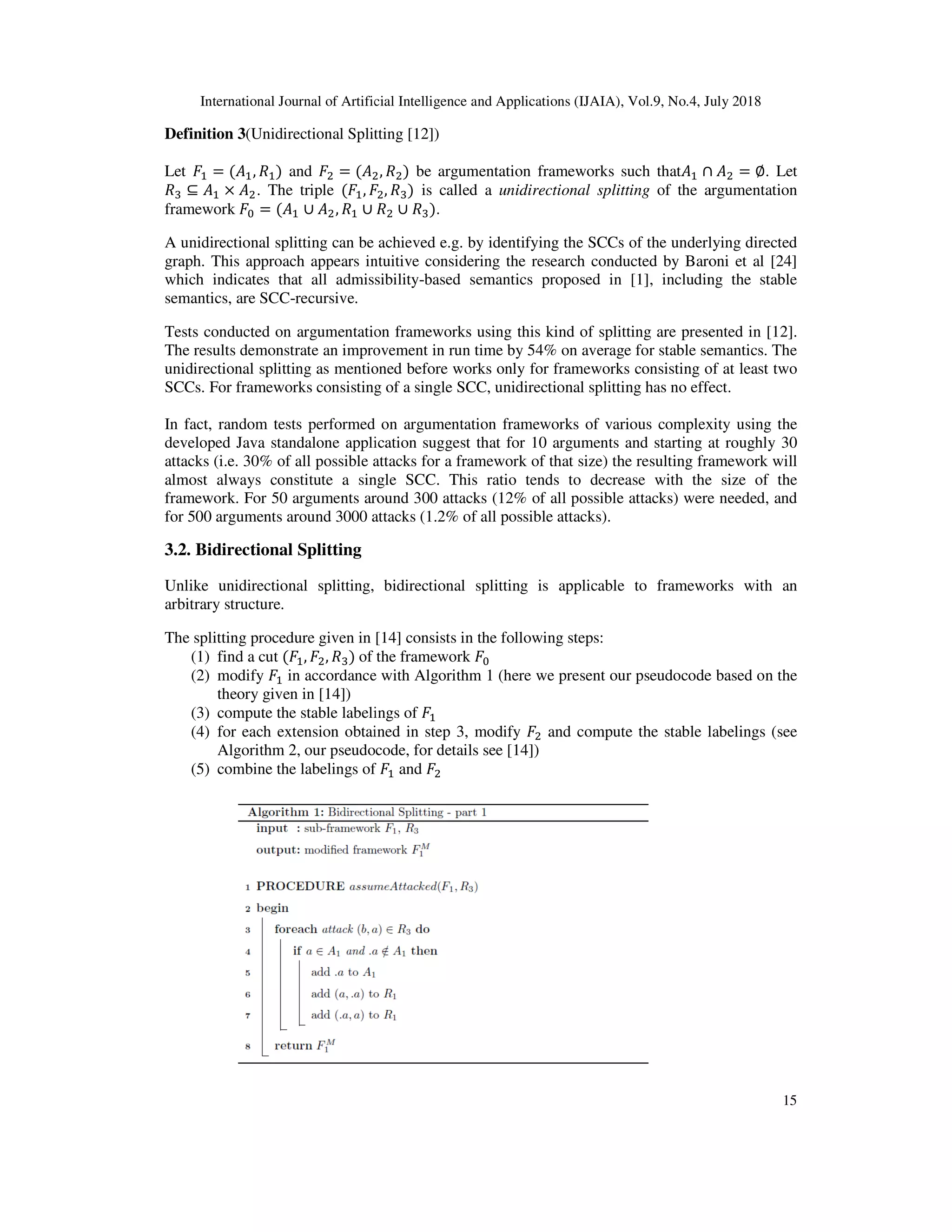 International Journal of Artificial Intelligence and A
Definition 3(Unidirectional Splitting
Let % = ( %, %) and & = ( &
' ⊆ % × &. The triple ( %,
framework ( = ( % ∪ &, % ∪
A unidirectional splitting can be achieved e.g. by identifying the SCCs of the underlying d
graph. This approach appears intuitive considering the research conducted by
which indicates that all admissibility
semantics, are SCC-recursive.
Tests conducted on argumentation frameworks using this kind of splitting are presented in
The results demonstrate an improvement in run time by
unidirectional splitting as mentioned before works only for frame
SCCs. For frameworks consisting of a single SCC, unidirectional splitting has no effect.
In fact, random tests performed on argumentation frameworks of various complexity using the
developed Java standalone application su
attacks (i.e. 30% of all possible attacks for a framework of that size) the resulting framework will
almost always constitute a single SCC. This ratio tends to decrease with the size of the
framework. For 50 arguments around 300 attacks (12% of all possible attacks) were needed, and
for 500 arguments around 3000 attacks (1.2% of all possible attacks).
3.2. Bidirectional Splitting
Unlike unidirectional splitting, bidirectional splitting is applicable t
arbitrary structure.
The splitting procedure given in
(1) find a cut ( %, &, ')	of the framework
(2) modify % in accordance with
theory given in [14])
(3) compute the stable labelings of
(4) for each extension obtained in step 3, modify
Algorithm 2, our pseudocode, for details see
(5) combine the labelings of
International Journal of Artificial Intelligence and Applications (IJAIA), Vol.9, No.4, July
(Unidirectional Splitting [12])
&, &) be argumentation frameworks such that % ∩
&, ') is called a unidirectional splitting of the argumentation
& ∪ ').
A unidirectional splitting can be achieved e.g. by identifying the SCCs of the underlying d
graph. This approach appears intuitive considering the research conducted by Baroni et al
which indicates that all admissibility-based semantics proposed in [1], including the stable
Tests conducted on argumentation frameworks using this kind of splitting are presented in
The results demonstrate an improvement in run time by 54% on average for stable semantics. The
unidirectional splitting as mentioned before works only for frameworks consisting of at least two
SCCs. For frameworks consisting of a single SCC, unidirectional splitting has no effect.
In fact, random tests performed on argumentation frameworks of various complexity using the
developed Java standalone application suggest that for 10 arguments and starting at roughly 30
attacks (i.e. 30% of all possible attacks for a framework of that size) the resulting framework will
almost always constitute a single SCC. This ratio tends to decrease with the size of the
For 50 arguments around 300 attacks (12% of all possible attacks) were needed, and
for 500 arguments around 3000 attacks (1.2% of all possible attacks).
Unlike unidirectional splitting, bidirectional splitting is applicable to frameworks with an
The splitting procedure given in [14] consists in the following steps:
of the framework (
in accordance with Algorithm 1 (here we present our pseudocode based on the
compute the stable labelings of %
for each extension obtained in step 3, modify & and compute the stable labelings (see
, our pseudocode, for details see [14])
combine the labelings of % and &
pplications (IJAIA), Vol.9, No.4, July 2018
15
∩ & = ∅. Let
of the argumentation
A unidirectional splitting can be achieved e.g. by identifying the SCCs of the underlying directed
Baroni et al [24]
, including the stable
Tests conducted on argumentation frameworks using this kind of splitting are presented in [12].
on average for stable semantics. The
works consisting of at least two
SCCs. For frameworks consisting of a single SCC, unidirectional splitting has no effect.
In fact, random tests performed on argumentation frameworks of various complexity using the
ggest that for 10 arguments and starting at roughly 30
attacks (i.e. 30% of all possible attacks for a framework of that size) the resulting framework will
almost always constitute a single SCC. This ratio tends to decrease with the size of the
For 50 arguments around 300 attacks (12% of all possible attacks) were needed, and
o frameworks with an
(here we present our pseudocode based on the
and compute the stable labelings (see
 