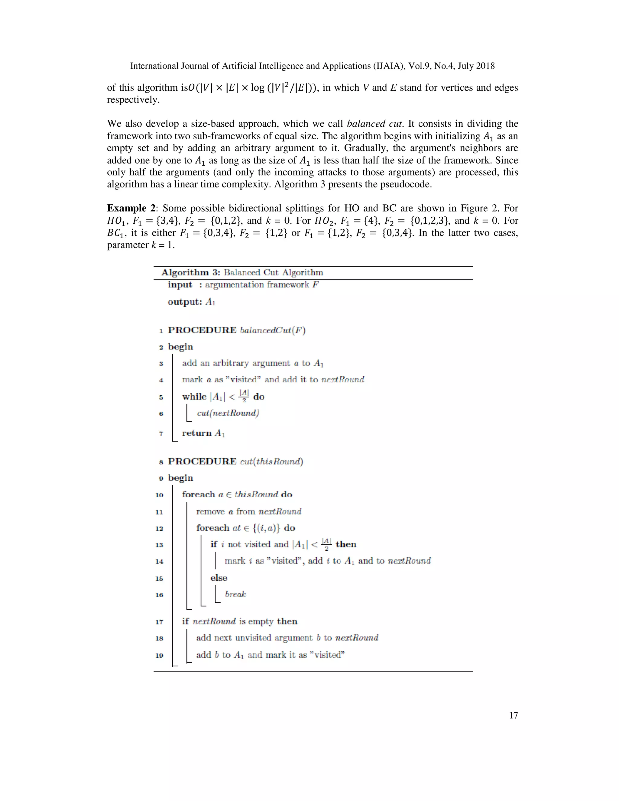 International Journal of Artificial Intelligence and A
of this algorithm is+(|-| × |.| ×
respectively.
We also develop a size-based approach, which we call
framework into two sub-frameworks of equal size. The algorithm begins with initializing
empty set and by adding an arbitrary argument to it. Gradually, the argument's neighbors are
added one by one to % as long as
only half the arguments (and only the incoming attacks to those arguments) are processed, this
algorithm has a linear time complexity.
Example 2: Some possible bidirectional splittings for HO and BC are shown in
/+%, % = {3,4}, & =	{0,1,2}, and
56%, it is either % = {0,3,4},
parameter k = 1.
International Journal of Artificial Intelligence and Applications (IJAIA), Vol.9, No.4, July
× log	(|-|&
/|.|)), in which V and E stand for vertices and edges
based approach, which we call balanced cut. It consists in dividing the
frameworks of equal size. The algorithm begins with initializing
empty set and by adding an arbitrary argument to it. Gradually, the argument's neighbors are
as long as the size of % is less than half the size of the framework. Since
only half the arguments (and only the incoming attacks to those arguments) are processed, this
algorithm has a linear time complexity. Algorithm 3 presents the pseudocode.
possible bidirectional splittings for HO and BC are shown in Figure 2
, and k = 0. For /+&, % = {4}, & =	{0,1,2,3}, and
& =	{1,2} or % = {1,2}, & =	{0,3,4}. In the latter t
pplications (IJAIA), Vol.9, No.4, July 2018
17
stand for vertices and edges
. It consists in dividing the
frameworks of equal size. The algorithm begins with initializing % as an
empty set and by adding an arbitrary argument to it. Gradually, the argument's neighbors are
is less than half the size of the framework. Since
only half the arguments (and only the incoming attacks to those arguments) are processed, this
Figure 2. For
, and k = 0. For
. In the latter two cases,
 