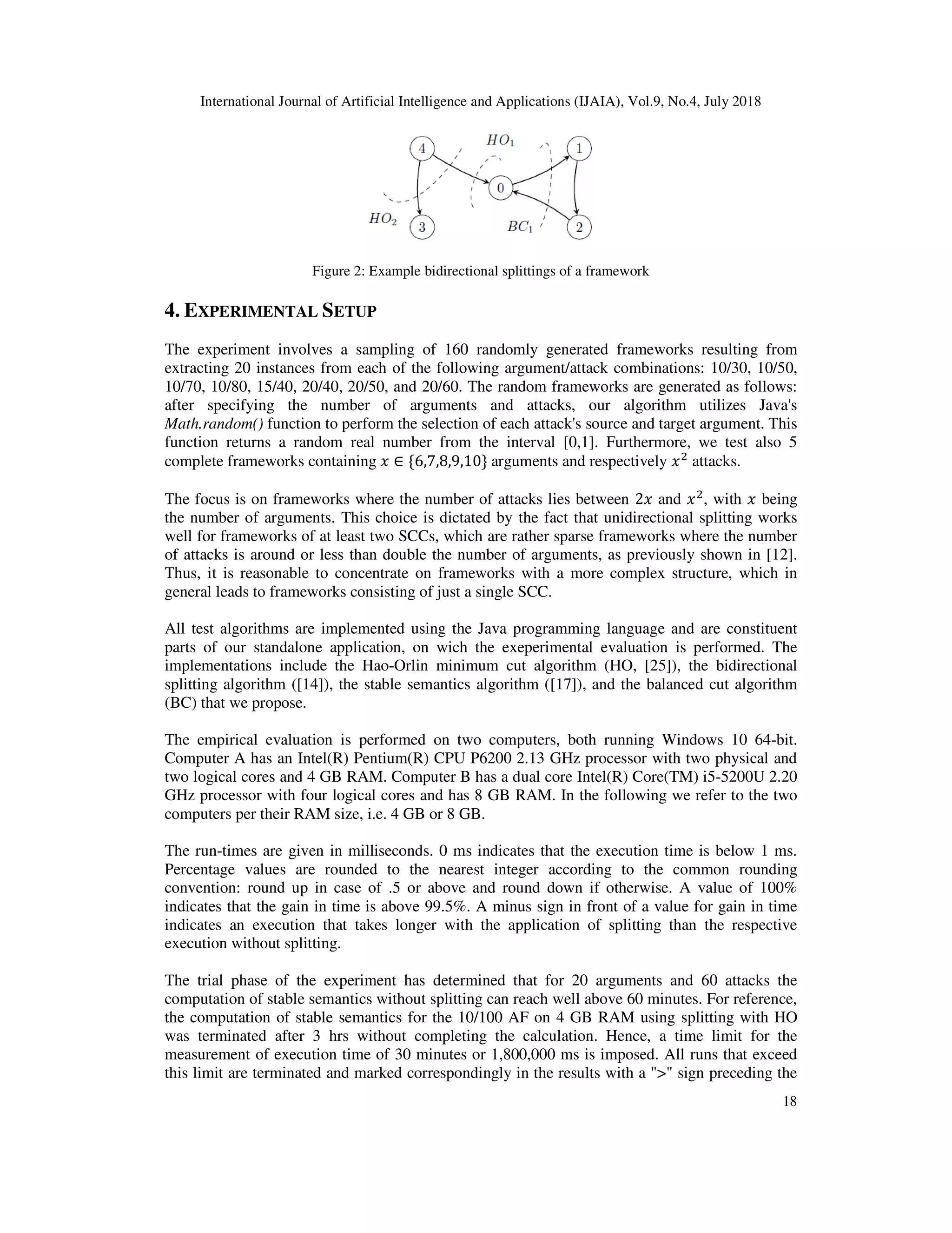 International Journal of Artificial Intelligence and A
Figure 2: Example bidirectional splittings of a framework
4. EXPERIMENTAL SETUP
The experiment involves a sampling of 160 randomly generated frameworks resulting from
extracting 20 instances from each of the following argument/attack combinations: 10/30, 10/50,
10/70, 10/80, 15/40, 20/40, 20/50, and 20/60. The random frameworks are ge
after specifying the number of arguments and attacks, our algorithm utilizes Java's
Math.random() function to perform the selection of each attack's source and target argument. This
function returns a random real number from the interva
complete frameworks containing
The focus is on frameworks where the number of attacks lies between
the number of arguments. This choice is dictated by the fact that unidirectional splitting works
well for frameworks of at least two SCCs, which are rather sparse frameworks where the number
of attacks is around or less than double the number of arg
Thus, it is reasonable to concentrate on frameworks with a more complex structure, which in
general leads to frameworks consisting of just a single SCC.
All test algorithms are implemented using the Java programming language and are constituent
parts of our standalone application, on wich the exeperimental evaluation is performed. The
implementations include the Hao
splitting algorithm ([14]), the stable semantics algorithm (
(BC) that we propose.
The empirical evaluation is performed on two computers, both running Windows 10 64
Computer A has an Intel(R) Pentium(R) CPU P6200 2.13 GHz processor with two physical and
two logical cores and 4 GB RAM. Computer B has a dual core Intel(R) Core(TM) i5
GHz processor with four logical cores and has 8 GB RAM. In the following we refer to the two
computers per their RAM size, i.e. 4 GB or 8 GB.
The run-times are given in milliseconds. 0 ms indicates that the exe
Percentage values are rounded to the nearest integer according to the common rounding
convention: round up in case of .5
indicates that the gain in time is above 99.5%. A minus sign in front of a value for gain in time
indicates an execution that takes longer with the application of splitting than the respective
execution without splitting.
The trial phase of the experiment has determined that for 20 arguments and 60 attacks the
computation of stable semantics without splitting can reach well above 60 minutes. For reference,
the computation of stable semantics for the 10
was terminated after 3 hrs without completing the calculation. Hence, a time limit for the
measurement of execution time of 30 minutes or 1,800,000 ms is imposed. All runs that exceed
this limit are terminated and marked correspondingly in the results with a "
International Journal of Artificial Intelligence and Applications (IJAIA), Vol.9, No.4, July
Figure 2: Example bidirectional splittings of a framework
ETUP
The experiment involves a sampling of 160 randomly generated frameworks resulting from
extracting 20 instances from each of the following argument/attack combinations: 10/30, 10/50,
10/70, 10/80, 15/40, 20/40, 20/50, and 20/60. The random frameworks are generated as follows:
after specifying the number of arguments and attacks, our algorithm utilizes Java's
function to perform the selection of each attack's source and target argument. This
function returns a random real number from the interval [0,1]. Furthermore, we test also 5
complete frameworks containing ; ∈ {6,7,8,9,10} arguments and respectively ;&
attacks.
The focus is on frameworks where the number of attacks lies between 2; and ;&
, with
the number of arguments. This choice is dictated by the fact that unidirectional splitting works
well for frameworks of at least two SCCs, which are rather sparse frameworks where the number
of attacks is around or less than double the number of arguments, as previously shown in
Thus, it is reasonable to concentrate on frameworks with a more complex structure, which in
general leads to frameworks consisting of just a single SCC.
All test algorithms are implemented using the Java programming language and are constituent
parts of our standalone application, on wich the exeperimental evaluation is performed. The
implementations include the Hao-Orlin minimum cut algorithm (HO, [25]), the bidirectional
), the stable semantics algorithm ([17]), and the balanced cut algorithm
The empirical evaluation is performed on two computers, both running Windows 10 64
entium(R) CPU P6200 2.13 GHz processor with two physical and
two logical cores and 4 GB RAM. Computer B has a dual core Intel(R) Core(TM) i5
GHz processor with four logical cores and has 8 GB RAM. In the following we refer to the two
er their RAM size, i.e. 4 GB or 8 GB.
times are given in milliseconds. 0 ms indicates that the execution time is below 1 ms.
ercentage values are rounded to the nearest integer according to the common rounding
convention: round up in case of .5 or above and round down if otherwise. A value of 100%
indicates that the gain in time is above 99.5%. A minus sign in front of a value for gain in time
indicates an execution that takes longer with the application of splitting than the respective
The trial phase of the experiment has determined that for 20 arguments and 60 attacks the
computation of stable semantics without splitting can reach well above 60 minutes. For reference,
the computation of stable semantics for the 10/100 AF on 4 GB RAM using splitting with HO
was terminated after 3 hrs without completing the calculation. Hence, a time limit for the
measurement of execution time of 30 minutes or 1,800,000 ms is imposed. All runs that exceed
d marked correspondingly in the results with a ">" sign preceding the
pplications (IJAIA), Vol.9, No.4, July 2018
18
The experiment involves a sampling of 160 randomly generated frameworks resulting from
extracting 20 instances from each of the following argument/attack combinations: 10/30, 10/50,
nerated as follows:
after specifying the number of arguments and attacks, our algorithm utilizes Java's
function to perform the selection of each attack's source and target argument. This
. Furthermore, we test also 5
attacks.
, with ; being
the number of arguments. This choice is dictated by the fact that unidirectional splitting works
well for frameworks of at least two SCCs, which are rather sparse frameworks where the number
uments, as previously shown in [12].
Thus, it is reasonable to concentrate on frameworks with a more complex structure, which in
All test algorithms are implemented using the Java programming language and are constituent
parts of our standalone application, on wich the exeperimental evaluation is performed. The
the bidirectional
), and the balanced cut algorithm
The empirical evaluation is performed on two computers, both running Windows 10 64-bit.
entium(R) CPU P6200 2.13 GHz processor with two physical and
two logical cores and 4 GB RAM. Computer B has a dual core Intel(R) Core(TM) i5-5200U 2.20
GHz processor with four logical cores and has 8 GB RAM. In the following we refer to the two
cution time is below 1 ms.
ercentage values are rounded to the nearest integer according to the common rounding
or above and round down if otherwise. A value of 100%
indicates that the gain in time is above 99.5%. A minus sign in front of a value for gain in time
indicates an execution that takes longer with the application of splitting than the respective
The trial phase of the experiment has determined that for 20 arguments and 60 attacks the
computation of stable semantics without splitting can reach well above 60 minutes. For reference,
/100 AF on 4 GB RAM using splitting with HO
was terminated after 3 hrs without completing the calculation. Hence, a time limit for the
measurement of execution time of 30 minutes or 1,800,000 ms is imposed. All runs that exceed
" sign preceding the
 