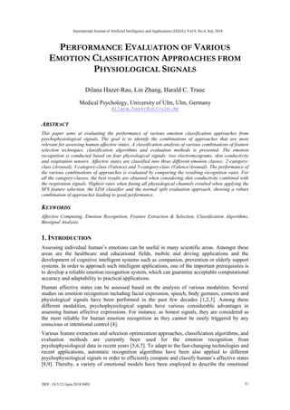 PERFORMANCE EVALUATION OF VARIOUS
EMOTION CLASSIFICATION APPROACHES FROM
PHYSIOLOGICAL SIGNALS
Dilana Hazer-Rau, Lin Zhang, Harald C. Traue
Medical Psychology, University of Ulm, Ulm, Germany
dilana.hazer@uni-ulm.de
ABSTRACT
This paper aims at evaluating the performance of various emotion classification approaches from
psychophysiological signals. The goal is to identify the combinations of approaches that are most
relevant for assessing human affective states. A classification analysis of various combinations of feature
selection techniques, classification algorithms and evaluation methods is presented. The emotion
recognition is conducted based on four physiological signals: two electromyograms, skin conductivity
and respiration sensors. Affective states are classified into three different emotion classes: 2-category-
class (Arousal), 3-category-class (Valence) and 5-category-class (Valence/Arousal). The performance of
the various combinations of approaches is evaluated by comparing the resulting recognition rates. For
all the category-classes, the best results are obtained when considering skin conductivity combined with
the respiration signals. Highest rates when fusing all physiological channels resulted when applying the
SFS feature selection, the LDA classifier and the normal split evaluation approach, showing a robust
combination of approaches leading to good performance.
KEYWORDS
Affective Computing, Emotion Recognition, Feature Extraction & Selection, Classification Algorithms,
Biosignal Analysis.
1. INTRODUCTION
Assessing individual human’s emotions can be useful in many scientific areas. Amongst these
areas are the healthcare and educational fields, mobile and driving applications and the
development of cognitive intelligent systems such as companion, prevention or elderly support
systems. In order to approach such intelligent applications, one of the important prerequisites is
to develop a reliable emotion recognition system, which can guarantee acceptable computational
accuracy and adaptability to practical applications.
Human affective states can be assessed based on the analysis of various modalities. Several
studies on emotion recognition including facial expression, speech, body gestures, contexts and
physiological signals have been performed in the past few decades [1,2,3]. Among these
different modalities, psychophysiological signals have various considerable advantages in
assessing human affective expressions. For instance, as honest signals, they are considered as
the most reliable for human emotion recognition as they cannot be easily triggered by any
conscious or intentional control [4].
Various feature extraction and selection optimization approaches, classification algorithms, and
evaluation methods are currently been used for the emotion recognition from
psychophysiological data in recent years [5,6,7]. To adapt to the fast-changing technologies and
recent applications, automatic recognition algorithms have been also applied to different
psychophysiological signals in order to efficiently compute and classify human’s affective states
[8,9]. Thereby, a variety of emotional models have been employed to describe the emotional
International Journal of Artificial Intelligence and Applications (IJAIA), Vol.9, No.4, July 2018
DOI : 10.5121/ijaia.2018.9403 31
 