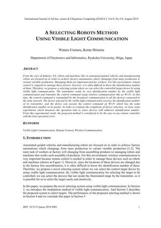 International Journal of Ad hoc, sensor & Ubiquitous Computing (IJASUC), Vol.9, No.3/4, August 2018
DOI :10.5121/ijasuc.2018.9401 1
A SELECTING ROBOTS METHOD
USING VISIBLE LIGHT COMMUNICATION
Wataru Uemura, Kenta Shimizu
Department of Electronics and Informatics, Ryukoku University, Shiga, Japan
ABSTRACT
From the view of Industry 4.0, robots and machines like as automated guided vehicles and manufacturing
robots are focused on in order to achieve factory automations which changings from mass production to
variant variable production. Managing them are important task for workers. For this environment, remote
control is required to manage these devices, however, it is often difficult to know the identification number
of them. Therefore, we propose a selecting system where we can select the controlled target device by using
visible light communication. The transmitter sends its own identification number by the visible light
communication and transmits the control command using wireless communication like as Wi-Fi. At this
time, the control command is transmitted by the broadcast communication to all the devices connected to
the same network. The device selected by the visible light communication receives the identification number
of its transmitter, and the device can execute the control command on Wi-Fi which has the same
identification number in its packet. In order to evaluate the complexity of device selection, we have some
experiments which measures the operation time to select devices with unknown identification number.
From this experimental result, the proposed method is considered to be the easy-to-use remote controller
with the least operation error.
KEYWORDS
Visible Light Communication, Remote Control, Wireless Communication
1. INTRODUCTION
Automated guided vehicles and manufacturing robots are focused on in order to achieve factory
automations which changings from mass production to variant variable production [1-2]. The
main task of workers at factory will changing from assembling products to managing robots and
machines that works such assembly of products. For this environment, wireless communication is
very important because remote control is needed in order to manage these devices such as robots
and machines (shown as Figure 1). However, since the locations of these devices are changed due
to the factory line recombination, it is often difficult to know the identification number of them.
Therefore, we propose a novel selecting system where we can select the control target device by
using visible light communication. By visible light communication for selecting the target to be
controlled, we can select the devices that are inside the illuminated range by the transmitter, so it
is possible for us to select the target easily and intuitively.
In this paper, we propose the novel selecting system using visible light communication. In Section
2, we introduce the modulation method of visible light communication. And Section 3 describes
the proposed system to select targets. The performance of the proposed selecting method is shown
in Section 4 and we conclude this paper in Section 5.
 
