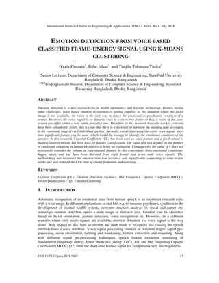 International Journal of Software Engineering & Applications (IJSEA), Vol.9, No.4, July 2018
DOI:10.5121/ijsea.2018.9403 37
EMOTION DETECTION FROM VOICE BASED
CLASSIFIED FRAME-ENERGY SIGNAL USING K-MEANS
CLUSTERING
Nazia Hossain1
, Rifat Jahan2,
and Tanjila Tabasum Tunka3
1
Senior Lecturer, Department of Computer Science & Engineering, Stamford University
Bangladesh, Dhaka, Bangladesh
2&3
Undergraduate Student, Department of Computer Science & Engineering, Stamford
University Bangladesh, Dhaka, Bangladesh
ABSTRACT
Emotion detection is a new research era in health informatics and forensic technology. Besides having
some challenges, voice based emotion recognition is getting popular, as the situation where the facial
image is not available, the voice is the only way to detect the emotional or psychiatric condition of a
person. However, the voice signal is so dynamic even in a short-time frame so that, a voice of the same
person can differ within a very subtle period of time. Therefore, in this research basically two key criterion
have been considered; firstly, this is clear that there is a necessity to partition the training data according
to the emotional stage of each individual speaker. Secondly, rather than using the entire voice signal, short
time significant frames can be used, which would be enough to identify the emotional condition of the
speaker. In this research, Cepstral Coefficient (CC) has been used as voice feature and a fixed valued k-
means clustered method has been used for feature classification. The value of k will depend on the number
of emotional situations in human physiology is being an evaluation. Consequently, the value of k does not
necessarily consider the volume of experimental dataset. In this experiment, three emotional conditions:
happy, angry and sad have been detected from eight female and seven male voice signals. This
methodology has increased the emotion detection accuracy rate significantly comparing to some recent
works and also reduced the CPU time of cluster formation and matching.
KEYWORDS
Cepstral Coefficient (CC), Emotion Detection Accuracy, Mel Frequency Cepstral Coefficient (MFCC),
Vector Quantization (VQ), k-means Clustering
1. INTRODUCTION
Automatic recognition of an emotional state from human speech is an important research topic
with a wide range. In different applications in real life, e.g. to measure psychiatric condition in the
development of mental health system, customer reaction analysis in social call-center etc.
nowadays emotion detection opens a wide range of research area. Emotion can be identified
based on facial orientation, gesture detection, voice recognition etc. However, in a different
scenario where only audio signals are available, emotion detection via voice signal is the way
alone. With respect to this, here an attempt has been made to recognize and classify the speech
emotion from a voice database. Voice signal processing consists of different stages; signal pre-
processing, noise elimination, farming and windowing, feature extraction and modeling. Along
with different signal pre-processing techniques, speech feature extraction consisting of
fundamental frequency, energy, linear predictive coding (LPC) [11], and Mel Frequency Cepstral
Coefficient (MFCC) [12] from the short-time framed signal are comprehensively investigated to
 