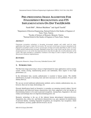 International Journal of Software Engineering & Applications (IJSEA), Vol.9, No.4, July 2018
DOI:10.5121/ijsea.2018.9405 65
PRE-PROCESSING IMAGE ALGORITHM FOR
FINGERPRINT RECOGNITION AND ITS
IMPLEMENTATION ON DSP TMS320C6416
Farah Dhib1
, Mohsen Machhout 2
and Aguili Taoufik3
1
Department of Electrical Engineering, National School of the Studies of Engineer of
Tunis, Tunis, Tunisia
2
Faculty of Sciences of Monastir, Monastir, Tunisia
3
National School of the Studies of Engineer of Tunis,Tunis, Tunisia
ABSTRACT
Fingerprint recognition technology is becoming increasingly popular and widely used for many
applications that require a high level of security. We can meet several types of sensors integrated in the
fingerprint recognition system as well as several types of image processing algorithm in order to ensure
reliable and fast authentication of people. Embedded systems have a wide variety and the choice of a well-
designed processor is one of the most important factors that directly affect the overall performance of the
system. This paper introduces a preliminary treatment to the image in order to improve the quality, and
then present a hardware implementation.
KEYWORDS
Fingerprint; Biometrics; Images Processing; Embedded Systems; DSP
1. INTRODUCTION
The Real time image processing is always in high demand for many applications used in security
system, remote sensing, manufacturing process and multimedia, those require to have high
performance. [1]
In the information time, security authentication is essential to human society. The reliable
identification of people is becoming more and more necessary to solve problems of access and
identity theft [2].
We can use several traditional authentication methods, such as identity authentication, key, etc,
however, there are too many shortcomings. [3]
Personal identification based on biometrics is nowadays an emerging research subject. Several
physiological and behavioral human characteristics have been suggested in the last decades as
discriminating features to be used in personal recognition. Among them, fingerprint is the most
widely used technique due to its high discriminating power. [4]
Biometric technology is the use of the inherent human physiological characteristics(e.g.,
fingerprints, face, retina, iris) and behavior characteristics (e.g., gait, signature) for identification
of personal identity, including fingerprint recognition, iris recognition, face recognition, which
are uniqueness, accuracy, graphs and non-invasive, etc.[3]
 