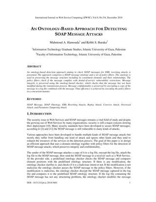 International Journal on Web Service Computing (IJWSC), Vol.9, No.3/4, December 2018
DOI : 10.5121/ijwsc.2018.9401 1
AN ONTOLOGY-BASED APPROACH FOR DETECTING
SOAP MESSAGE ATTACKS
Mahmoud A. Hamouda1
and Rebhi S. Baraka2
1
Information Technology Graduate Studies, Islamic University of Gaza, Palestine
2
Faculty of Information Technology, Islamic University of Gaza, Palestine
ABSTRACT
An ontology-based detection approach aiming to check SOAP messages for XML rewriting attacks is
presented. The approach comprises a SOAP message ontology and a set of policy filters. The ontology is
used in preserving the message structure including its constituent elements and their relationships. The
policy filters check if the message complies with denial-of-service vulnerability restrictions. Message
integrity is preserved using the ontology-based checker, which checks that the message has not been
modified during the transmission process. Message confidentiality is preserved by encrypting a copy of the
message in a log file combined with the message. Time efficiency is achieved by executing the policy filters
in a concurrent manner.
KEYWORDS
SOAP Message, SOAP Ontology, XML Rewriting Attacks, Replay Attack, Coercive Attack, Oversized
Attack, and Parameter Tampering Attack.
1. INTRODUCTION
The security issue in Web Services and SOAP messages remains a vital field of study and despite
the growing use of Web Services by many organizations; security is still a major concern slowing
their deployment [10]. Many security standards have been developed to secure SOAP messages;
according to [2] and [12] the SOAP message is still vulnerable to many kinds of attacks.
Various approaches have been developed to handle multiple kinds of SOAP message attacks but
mostly they suffer from handling one kind of attack and ignore other kinds and they tend to
exhaust the resources of the services in the detection process. The goal of this paper is to design
an efficient approach that uses a domain ontology together with policy filters for the detection of
SOAP message attacks, which preserves integrity and confidentiality.
The sender of the SOAP message attaches a copy of it to a log file, encrypt the log file, attach the
log file to the SOAP message, then send the SOAP message to a receiver such as a Web Service.
At the provider side, a predefined ontology checker checks the SOAP message and compares
element positions with the predefined ontology structure. If there is any modification, the
ontology checker clarifies it, and checks if it is a malicious intent or not. If the modification is not
malicious the ontology checker passes the SOAP message to the policy filters. However, if the
modification is malicious, the ontology checker decrypt the SOAP message captured in the log
file and compares it to the predefined SOAP ontology structure. If the log file containing the
SOAP message has not any structuring problems, the ontology checker modifies the message
 