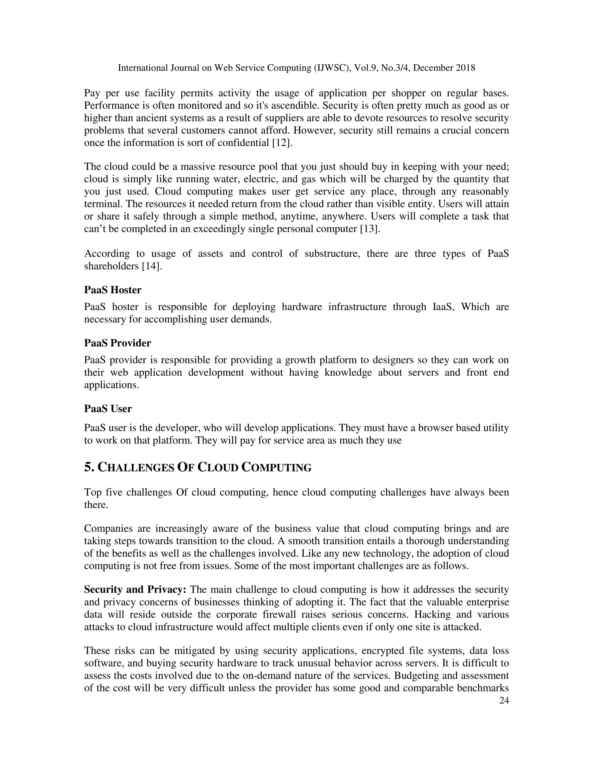 International Journal on Web Service Computing (IJWSC), Vol.9, No.3/4, December 2018
24
Pay per use facility permits activity the usage of application per shopper on regular bases.
Performance is often monitored and so it's ascendible. Security is often pretty much as good as or
higher than ancient systems as a result of suppliers are able to devote resources to resolve security
problems that several customers cannot afford. However, security still remains a crucial concern
once the information is sort of confidential [12].
The cloud could be a massive resource pool that you just should buy in keeping with your need;
cloud is simply like running water, electric, and gas which will be charged by the quantity that
you just used. Cloud computing makes user get service any place, through any reasonably
terminal. The resources it needed return from the cloud rather than visible entity. Users will attain
or share it safely through a simple method, anytime, anywhere. Users will complete a task that
can’t be completed in an exceedingly single personal computer [13].
According to usage of assets and control of substructure, there are three types of PaaS
shareholders [14].
PaaS Hoster
PaaS hoster is responsible for deploying hardware infrastructure through IaaS, Which are
necessary for accomplishing user demands.
PaaS Provider
PaaS provider is responsible for providing a growth platform to designers so they can work on
their web application development without having knowledge about servers and front end
applications.
PaaS User
PaaS user is the developer, who will develop applications. They must have a browser based utility
to work on that platform. They will pay for service area as much they use
5. CHALLENGES OF CLOUD COMPUTING
Top five challenges Of cloud computing, hence cloud computing challenges have always been
there.
Companies are increasingly aware of the business value that cloud computing brings and are
taking steps towards transition to the cloud. A smooth transition entails a thorough understanding
of the benefits as well as the challenges involved. Like any new technology, the adoption of cloud
computing is not free from issues. Some of the most important challenges are as follows.
Security and Privacy: The main challenge to cloud computing is how it addresses the security
and privacy concerns of businesses thinking of adopting it. The fact that the valuable enterprise
data will reside outside the corporate firewall raises serious concerns. Hacking and various
attacks to cloud infrastructure would affect multiple clients even if only one site is attacked.
These risks can be mitigated by using security applications, encrypted file systems, data loss
software, and buying security hardware to track unusual behavior across servers. It is difficult to
assess the costs involved due to the on-demand nature of the services. Budgeting and assessment
of the cost will be very difficult unless the provider has some good and comparable benchmarks
 