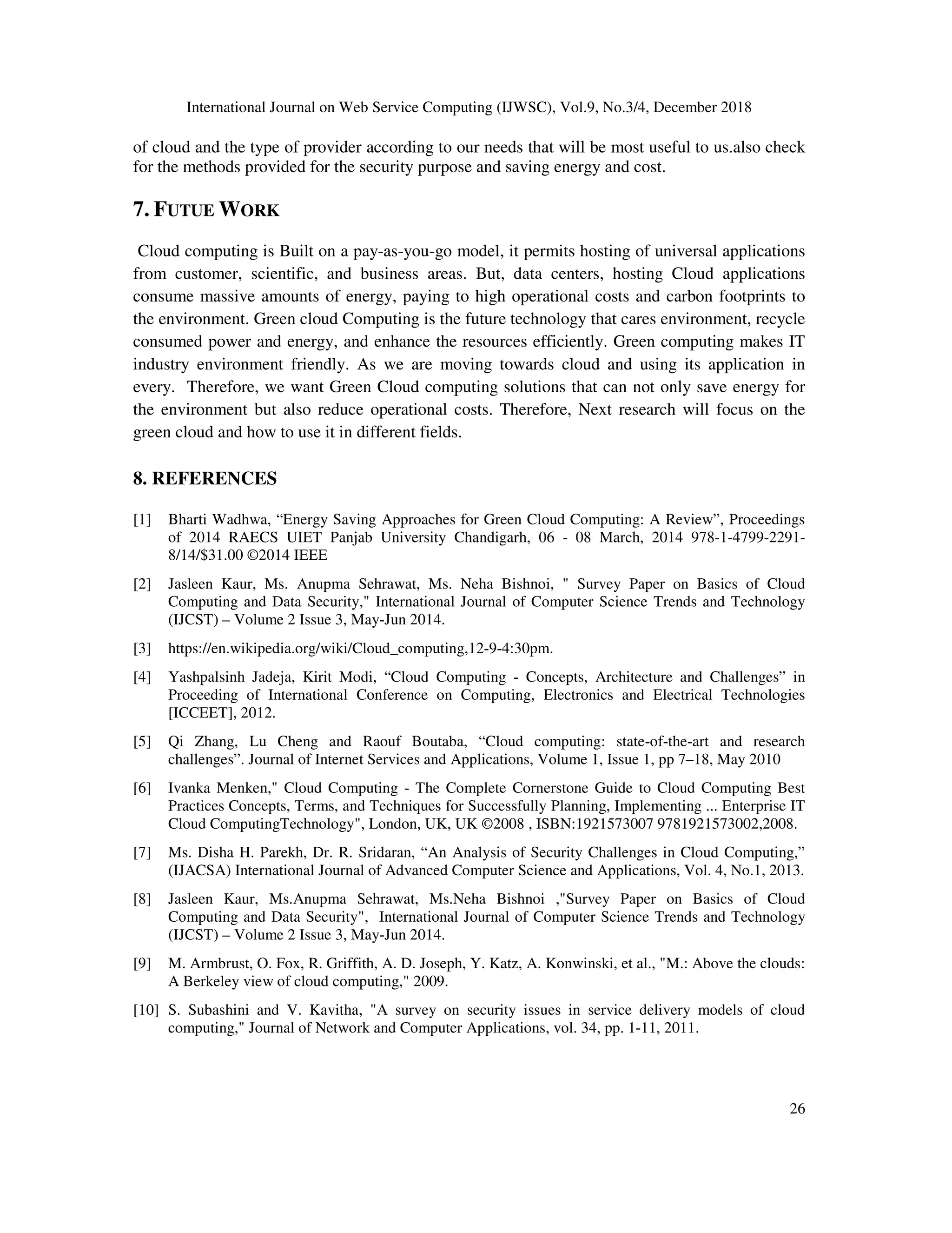 International Journal on Web Service Computing (IJWSC), Vol.9, No.3/4, December 2018
26
of cloud and the type of provider according to our needs that will be most useful to us.also check
for the methods provided for the security purpose and saving energy and cost.
7. FUTUE WORK
Cloud computing is Built on a pay-as-you-go model, it permits hosting of universal applications
from customer, scientific, and business areas. But, data centers, hosting Cloud applications
consume massive amounts of energy, paying to high operational costs and carbon footprints to
the environment. Green cloud Computing is the future technology that cares environment, recycle
consumed power and energy, and enhance the resources efficiently. Green computing makes IT
industry environment friendly. As we are moving towards cloud and using its application in
every. Therefore, we want Green Cloud computing solutions that can not only save energy for
the environment but also reduce operational costs. Therefore, Next research will focus on the
green cloud and how to use it in different fields.
8. REFERENCES
[1] Bharti Wadhwa, “Energy Saving Approaches for Green Cloud Computing: A Review”, Proceedings
of 2014 RAECS UIET Panjab University Chandigarh, 06 - 08 March, 2014 978-1-4799-2291-
8/14/$31.00 ©2014 IEEE
[2] Jasleen Kaur, Ms. Anupma Sehrawat, Ms. Neha Bishnoi, " Survey Paper on Basics of Cloud
Computing and Data Security," International Journal of Computer Science Trends and Technology
(IJCST) – Volume 2 Issue 3, May-Jun 2014.
[3] https://en.wikipedia.org/wiki/Cloud_computing,12-9-4:30pm.
[4] Yashpalsinh Jadeja, Kirit Modi, “Cloud Computing - Concepts, Architecture and Challenges” in
Proceeding of International Conference on Computing, Electronics and Electrical Technologies
[ICCEET], 2012.
[5] Qi Zhang, Lu Cheng and Raouf Boutaba, “Cloud computing: state-of-the-art and research
challenges”. Journal of Internet Services and Applications, Volume 1, Issue 1, pp 7–18, May 2010
[6] Ivanka Menken," Cloud Computing - The Complete Cornerstone Guide to Cloud Computing Best
Practices Concepts, Terms, and Techniques for Successfully Planning, Implementing ... Enterprise IT
Cloud ComputingTechnology", London, UK, UK ©2008 , ISBN:1921573007 9781921573002,2008.
[7] Ms. Disha H. Parekh, Dr. R. Sridaran, “An Analysis of Security Challenges in Cloud Computing,”
(IJACSA) International Journal of Advanced Computer Science and Applications, Vol. 4, No.1, 2013.
[8] Jasleen Kaur, Ms.Anupma Sehrawat, Ms.Neha Bishnoi ,"Survey Paper on Basics of Cloud
Computing and Data Security", International Journal of Computer Science Trends and Technology
(IJCST) – Volume 2 Issue 3, May-Jun 2014.
[9] M. Armbrust, O. Fox, R. Griffith, A. D. Joseph, Y. Katz, A. Konwinski, et al., "M.: Above the clouds:
A Berkeley view of cloud computing," 2009.
[10] S. Subashini and V. Kavitha, "A survey on security issues in service delivery models of cloud
computing," Journal of Network and Computer Applications, vol. 34, pp. 1-11, 2011.
 