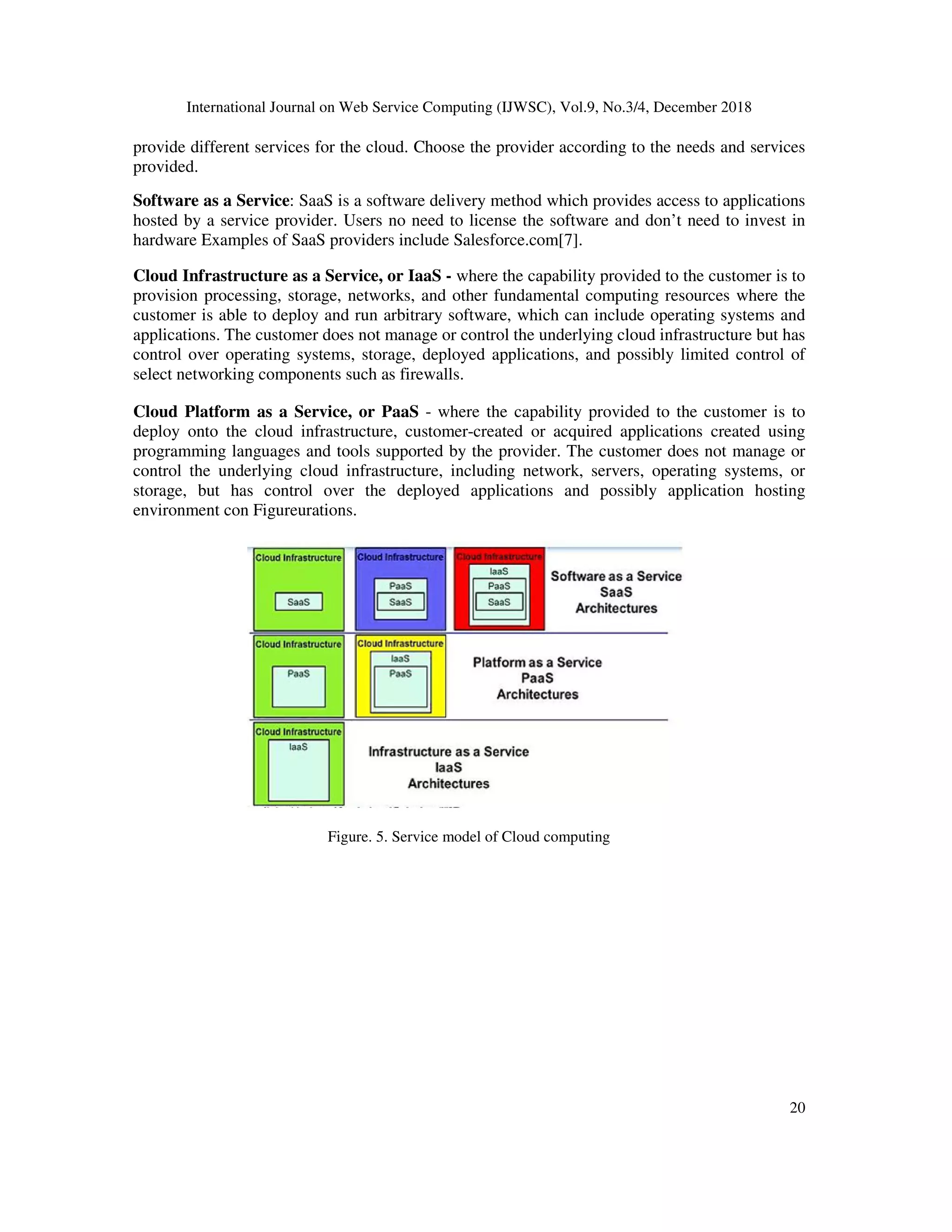 International Journal on Web Service Computing (IJWSC), Vol.9, No.3/4, December 2018
20
provide different services for the cloud. Choose the provider according to the needs and services
provided.
Software as a Service: SaaS is a software delivery method which provides access to applications
hosted by a service provider. Users no need to license the software and don’t need to invest in
hardware Examples of SaaS providers include Salesforce.com[7].
Cloud Infrastructure as a Service, or IaaS - where the capability provided to the customer is to
provision processing, storage, networks, and other fundamental computing resources where the
customer is able to deploy and run arbitrary software, which can include operating systems and
applications. The customer does not manage or control the underlying cloud infrastructure but has
control over operating systems, storage, deployed applications, and possibly limited control of
select networking components such as firewalls.
Cloud Platform as a Service, or PaaS - where the capability provided to the customer is to
deploy onto the cloud infrastructure, customer-created or acquired applications created using
programming languages and tools supported by the provider. The customer does not manage or
control the underlying cloud infrastructure, including network, servers, operating systems, or
storage, but has control over the deployed applications and possibly application hosting
environment con Figureurations.
Figure. 5. Service model of Cloud computing
 