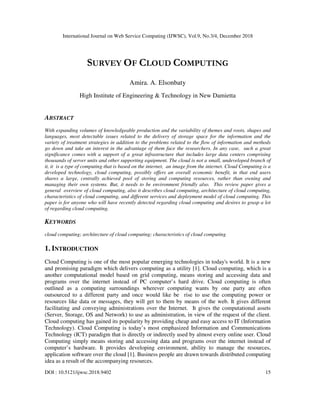 International Journal on Web Service Computing (IJWSC), Vol.9, No.3/4, December 2018
DOI : 10.5121/ijwsc.2018.9402 15
SURVEY OF CLOUD COMPUTING
Amira. A. Elsonbaty
High Institute of Engineering & Technology in New Damietta
ABSTRACT
With expanding volumes of knowledgeable production and the variability of themes and roots, shapes and
languages, most detectable issues related to the delivery of storage space for the information and the
variety of treatment strategies in addition to the problems related to the flow of information and methods
go down and take an interest in the advantage of them face the researchers. In any case, such a great
significance comes with a support of a great infrastructure that includes large data centers comprising
thousands of server units and other supporting equipment. The cloud is not a small, undeveloped branch of
it, it is a type of computing that is based on the internet, an image from the internet. Cloud Computing is a
developed technology, cloud computing, possibly offers an overall economic benefit, in that end users
shares a large, centrally achieved pool of storing and computing resources, rather than owning and
managing their own systems. But, it needs to be environment friendly also. This review paper gives a
general overview of cloud computing, also it describes cloud computing, architecture of cloud computing,
characteristics of cloud computing, and different services and deployment model of cloud computing. This
paper is for anyone who will have recently detected regarding cloud computing and desires to grasp a lot
of regarding cloud computing.
KEYWORDS
cloud computing; architecture of cloud computing; characteristics of cloud computing
1. INTRODUCTION
Cloud Computing is one of the most popular emerging technologies in today's world. It is a new
and promising paradigm which delivers computing as a utility [1]. Cloud computing, which is a
another computational model based on grid computing, means storing and accessing data and
programs over the internet instead of PC computer’s hard drive. Cloud computing is often
outlined as a computing surroundings wherever computing wants by one party are often
outsourced to a different party and once would like be rise to use the computing power or
resources like data or messages, they will get to them by means of the web. It gives different
facilitating and conveying administrations over the Internet. It gives the computational assets
(Server, Storage, OS and Network) to use as administration, in view of the request of the client.
Cloud computing has gained its popularity by providing cheap and easy access to IT (Information
Technology). Cloud Computing is today’s most emphasized Information and Communications
Technology (ICT) paradigm that is directly or indirectly used by almost every online user. Cloud
Computing simply means storing and accessing data and programs over the internet instead of
computer’s hardware. It provides developing environment, ability to manage the resources,
application software over the cloud [1]. Business people are drawn towards distributed computing
idea as a result of the accompanying resources.
 