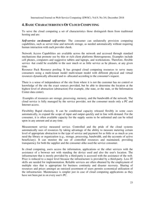 International Journal on Web Service Computing (IJWSC), Vol.9, No.3/4, December 2018
23
4. BASIC CHARACTERISTICS OF CLOUD COMPUTING
To serve the cloud computing a set of characteristics those distinguish them from traditional
hosting and are:
Self-service on-demand self-service: The consumer can unilaterally provision computing
capabilities, such as server time and network storage, as needed automatically without requiring
human interaction with each provider cheek.
Network Access Capabilities are available across the network and accessed through standard
mechanisms that promote use by thin or rich client platforms Heterogeneous. Examples include
cell phones, computers and suggestive tablets and laptops, and workstations. Therefore, flexible
service -hat could be available to the user much or as little service as he pleases, at any given
time.
Resource Pack Resource pooling. It has grouped cloud computing resources to serve many
consumers using a multi-tenant model multi-tenant model with different physical and virtual
resources dynamically allocated and re- allocated according to the consumer's request.
There is a sense of independence of the site from where it is not the customer has no control or
knowledge of the site the exact sources provided, but be able to determine the location at the
highest level of abstraction (abstraction) For example, (the state, or the state, or the Information
Center data center).
Examples of resources are storage, processing, memory, and the bandwidth of the network. The
cloud service is fully managed by the service provider, not the consumer needs only a PC and
Internet access.
Flexibility Rapid elasticity. It can be conditional capacity released flexibly in some cases
automatically, to expand the scope of input and output quickly and in line with demand. For the
consumer, it is often available capacity for the supply seems to be unlimited and can be relied
upon in any amount and at any time.
Measurement service measured service. Controlled and the pride of the cloud systems
automatically uses of resources by taking advantage of the ability to measure metering certain
level of appropriate abstraction to the type of service and payment for as little or as much as you
need the library or organization (e.g., storage, processing, bandwidth, and the accounts of active
beneficiary). It can monitor the use of controlled resources and maintained, providing
transparency for both the supplier and the consumer alike used the service consumer.
In cloud computing, users access the information, applications or the other services with the
assistance of a browser not with standing the device used and also the user's location. The
infrastructure that is mostly provided by a third-party is accessed with the assistance of the web.
Price is reduced to a major level because the infrastructure is provided by a third-party. Less IT
skills are needed for implementation. Reliable services are often obtained by the employment of
multiple sites that is appropriate for business continuity and disaster recovery. Sharing of
resources and prices amongst an outsized assortment of users permits economical utilization of
the infrastructure. Maintenance is simpler just in case of cloud computing applications as they
have not been put in on every user's PC.
 
