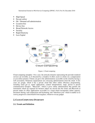 International Journal on Web Service Computing (IJWSC), Vol.9, No.3/4, December 2018
• High Speed
• Pay per utilize
• On – Demand self administration
• Location free
• Device free
• Broad Network Access
• Security
• Rapid Elasticity
• Less Capital
Cloud computing metaphor: For a user, the network elements representing the provider
services are invisible, as if obscured by a cloud[
as-you-utilize premise. Clients can get to the administrations accessible on the cloud by having a
web association. Numerous organizations are conveying administrations from the cloud. A few
cases are google, which it has a private cloud that offers online efficiency programming,
including email get to, report applications, content interpretations, maps, person to person
communication Google+, "Microsoft", which it gives online administration that permits th
instruments which are required for business object are moved into the cloud, and Microsoft at
present makes its office applications accessible in a cloud which incorporates online capacity,
document sharing, web composition and facilitating, and "Salesfo
convey progressive client benefit from anyplace, whenever on any gadget.
2. CLOUD COMPUTING O
2.1. Trends and Definition
International Journal on Web Service Computing (IJWSC), Vol.9, No.3/4, December 2018
Demand self administration
Figure.1. Cloud computing
Cloud computing metaphor: For a user, the network elements representing the provider
services are invisible, as if obscured by a cloud[2]. It offers assets to clients on a compensation
utilize premise. Clients can get to the administrations accessible on the cloud by having a
web association. Numerous organizations are conveying administrations from the cloud. A few
e, which it has a private cloud that offers online efficiency programming,
including email get to, report applications, content interpretations, maps, person to person
communication Google+, "Microsoft", which it gives online administration that permits th
instruments which are required for business object are moved into the cloud, and Microsoft at
present makes its office applications accessible in a cloud which incorporates online capacity,
document sharing, web composition and facilitating, and "Salesforce.com" which it enables us to
convey progressive client benefit from anyplace, whenever on any gadget.
OVERVIEW
International Journal on Web Service Computing (IJWSC), Vol.9, No.3/4, December 2018
16
Cloud computing metaphor: For a user, the network elements representing the provider-rendered
2]. It offers assets to clients on a compensation
utilize premise. Clients can get to the administrations accessible on the cloud by having a
web association. Numerous organizations are conveying administrations from the cloud. A few
e, which it has a private cloud that offers online efficiency programming,
including email get to, report applications, content interpretations, maps, person to person
communication Google+, "Microsoft", which it gives online administration that permits the
instruments which are required for business object are moved into the cloud, and Microsoft at
present makes its office applications accessible in a cloud which incorporates online capacity,
rce.com" which it enables us to
 