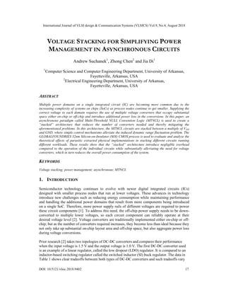 International Journal of VLSI design & Communication Systems (VLSICS) Vol.9, No.4, August 2018
DOI: 10.5121/vlsic.2018.9402 17
VOLTAGE STACKING FOR SIMPLIFYING POWER
MANAGEMENT IN ASYNCHRONOUS CIRCUITS
Andrew Suchanek1
, Zhong Chen2
and Jia Di1
1
Computer Science and Computer Engineering Department, University of Arkansas,
Fayetteville, Arkansas, USA
2
Electrical Engineering Department, University of Arkansas,
Fayetteville, Arkansas, USA
ABSTRACT
Multiple power domains on a single integrated circuit (IC) are becoming more common due to the
increasing complexity of systems on chips (SoCs) as process nodes continue to get smaller. Supplying the
correct voltage to each domain requires the use of multiple voltage converters that occupy substantial
space either on-chip or off-chip and introduce additional power loss in the conversions. In this paper, an
asynchronous paradigm called Multi-Threshold NULL Convention Logic (MTNCL) is used to create a
“stacked” architecture that reduces the number of converters needed and thereby mitigating the
aforementioned problems. In this architecture, the MTNCL circuits are stacked between a multiple of VDD
and GND, where simple control mechanisms alleviate the induced dynamic range fluctuation problem. The
GLOBALFOUNDRIES 32nm Silicon-on-Insulator (SOI) CMOS process is used to evaluate and analyze the
theoretical effects of parasitic extracted physical implementations in stacking different circuits running
different workloads. These results show that the “stacked” architecture introduce negligible overhead
compared to the operation of the individual circuits while substantially alleviating the need for voltage
converters, which in turn reduces the overall power consumption of the system.
KEYWORDS
Voltage stacking; power management; asynchronous; MTNCL
1. INTRODUCTION
Semiconductor technology continues to evolve with newer digital integrated circuits (ICs)
designed with smaller process nodes that run at lower voltages. These advances in technology
introduce new challenges such as reducing energy consumption while maintaining performance
and handling the additional power domains that result from more components being introduced
on a single SoC. Therefore, more power supply rails of different voltages are required to power
these circuit components [1]. To address this need, the off-chip power supply needs to be down-
converted to multiple lower voltages, so each circuit component can reliably operate at their
desired voltage level [2]. Voltage converters are traditionally implemented either on-chip or off-
chip; but as the number of converters required increases, they become less than ideal because they
not only take up substantial on-chip layout area and off-chip space, but also aggregate power loss
during voltage conversions.
Prior research [2] takes two topologies of DC-DC converters and compares their performance
when the input voltage is 1.5 V and the output voltage is 1.0 V. The first DC-DC converter used
is an example of a linear regulator, called the low dropout (LDO) regulator. It is compared to an
inductor-based switching regulator called the switched inductor (SI) buck regulator. The data in
Table 1 shows clear tradeoffs between both types of DC-DC converters and such tradeoffs vary
 