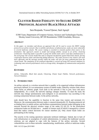International Journal on AdHoc Networking Systems (IJANS) Vol. 9, No. 4, October 2019
DOI: 10.5121/ijans.2019.9401 1
CLUSTER BASED FIDELITY TO SECURE DSDV
PROTOCOL AGAINST BLACK HOLE ATTACKS
Sara Boujaada, Youssef Qaraai, Said Agoujil
E3MI Team, Department of Computer Science, Sciences and Technologies Faculty,
Moulay Ismail University, BP 509 Boutalamine 52000 Errachidia, Morocco.
ABSTRACT
In this paper, we introduce and discuss an approach that will be used to secure the DSDV routing
protocol in an ad-hoc network. Due to mobility and absence of infrastructure, nodes are more vulnerable
to several malicious attacks. The secure routing is essential to transmit packets from source to the
destination. Our approach consists to model and manage fidelity concept in an ad-hoc clustering
architecture. Clustering makes it possible to group the mobile nodes and to send data simultaneously to
the each group. Our security model thus aims to integrate mechanisms against black hole attacks, forcing
cooperation between nodes and detecting failing behaviors. The nodes present in the clusters will work
more efficiently and the message passing within the nodes will also get more authenticated from the
cluster heads. The simulation of our proposed algorithm is carried out using NS2 network simulator by
evaluating some network performances such as average delay, throughput of communication and packets
loss.
KEYWORDS
Ad-hoc, Vulnerable, Black hole attacks, Clustering, Cluster head, Fidelity, Network performance,
Network Simulator.
1. INTRODUCTION
An ad-hoc network is a wireless network that is capable, to be organized without infrastructure
previously defined. It is an autonomous system of mobile nodes, linked by wireless links whose
union forms an arbitrary graph. Each node in the network is free to join, leave and move
independently. As a result, the network topology changes instantly. To meet the need, the
network may change spontaneously and configures in an autonomous way according to the
existing connections between nodes. In the ad-hoc networks,
node should have the capability to function in the same time routers and terminals [1].
Moreover, the communication between nodes is ensured dynamically [2]. Routing protocols act
as binding force in mobile ad-hoc and facilitate communication between nodes belonging in the
network beyond the physical wireless range of the nodes [3] [4] [5]. In the hierarchical
architecture nodes are divided into a number of clusters each of which is managed by a cluster
head that makes control decisions for cluster members [6]. Only cluster heads nodes are
participating in the routing.
The security in the routing operations represents technical challenges. Indeed, due to lack of
such infrastructure or assumption of central administration, in contrast the traditional security
solutions are not adapted to cope with the features of the ad-hoc networks. Several
vulnerabilities exist in these networks: manufacturing, modification, selfish or malicious nodes,
 