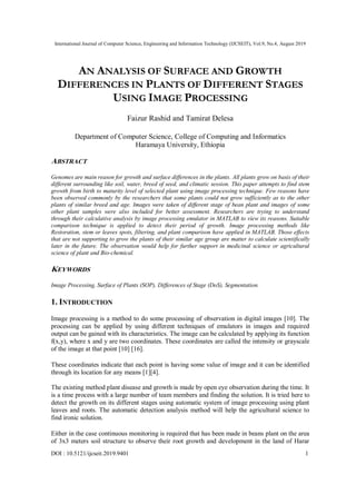 International Journal of Computer Science, Engineering and Information Technology (IJCSEIT), Vol.9, No.4, August 2019
DOI : 10.5121/ijcseit.2019.9401 1
AN ANALYSIS OF SURFACE AND GROWTH
DIFFERENCES IN PLANTS OF DIFFERENT STAGES
USING IMAGE PROCESSING
Faizur Rashid and Tamirat Delesa
Department of Computer Science, College of Computing and Informatics
Haramaya University, Ethiopia
ABSTRACT
Genomes are main reason for growth and surface differences in the plants. All plants grow on basis of their
different surrounding like soil, water, breed of seed, and climatic session. This paper attempts to find stem
growth from birth to maturity level of selected plant using image processing technique. Few reasons have
been observed commonly by the researchers that some plants could not grow sufficiently as to the other
plants of similar breed and age. Images were taken of different stage of bean plant and images of some
other plant samples were also included for better assessment. Researchers are trying to understand
through their calculative analysis by image processing emulator in MATLAB to view its reasons. Suitable
comparison technique is applied to detect their period of growth. Image processing methods like
Restoration, stem or leaves spots, filtering, and plant comparison have applied in MATLAB. Those effects
that are not supporting to grow the plants of their similar age group are matter to calculate scientifically
later in the future. The observation would help for further support in medicinal science or agricultural
science of plant and Bio-chemical.
KEYWORDS
Image Processing, Surface of Plants (SOP), Differences of Stage (DoS), Segmentation.
1. INTRODUCTION
Image processing is a method to do some processing of observation in digital images [10]. The
processing can be applied by using different techniques of emulators in images and required
output can be gained with its characteristics. The image can be calculated by applying its function
f(x,y), where x and y are two coordinates. These coordinates are called the intensity or grayscale
of the image at that point [10] [16].
These coordinates indicate that each point is having some value of image and it can be identified
through its location for any means [1][4].
The existing method plant disease and growth is made by open eye observation during the time. It
is a time process with a large number of team members and finding the solution. It is tried here to
detect the growth on its different stages using automatic system of image processing using plant
leaves and roots. The automatic detection analysis method will help the agricultural science to
find ironic solution.
Either in the case continuous monitoring is required that has been made in beans plant on the area
of 3x3 meters soil structure to observe their root growth and development in the land of Harar
 