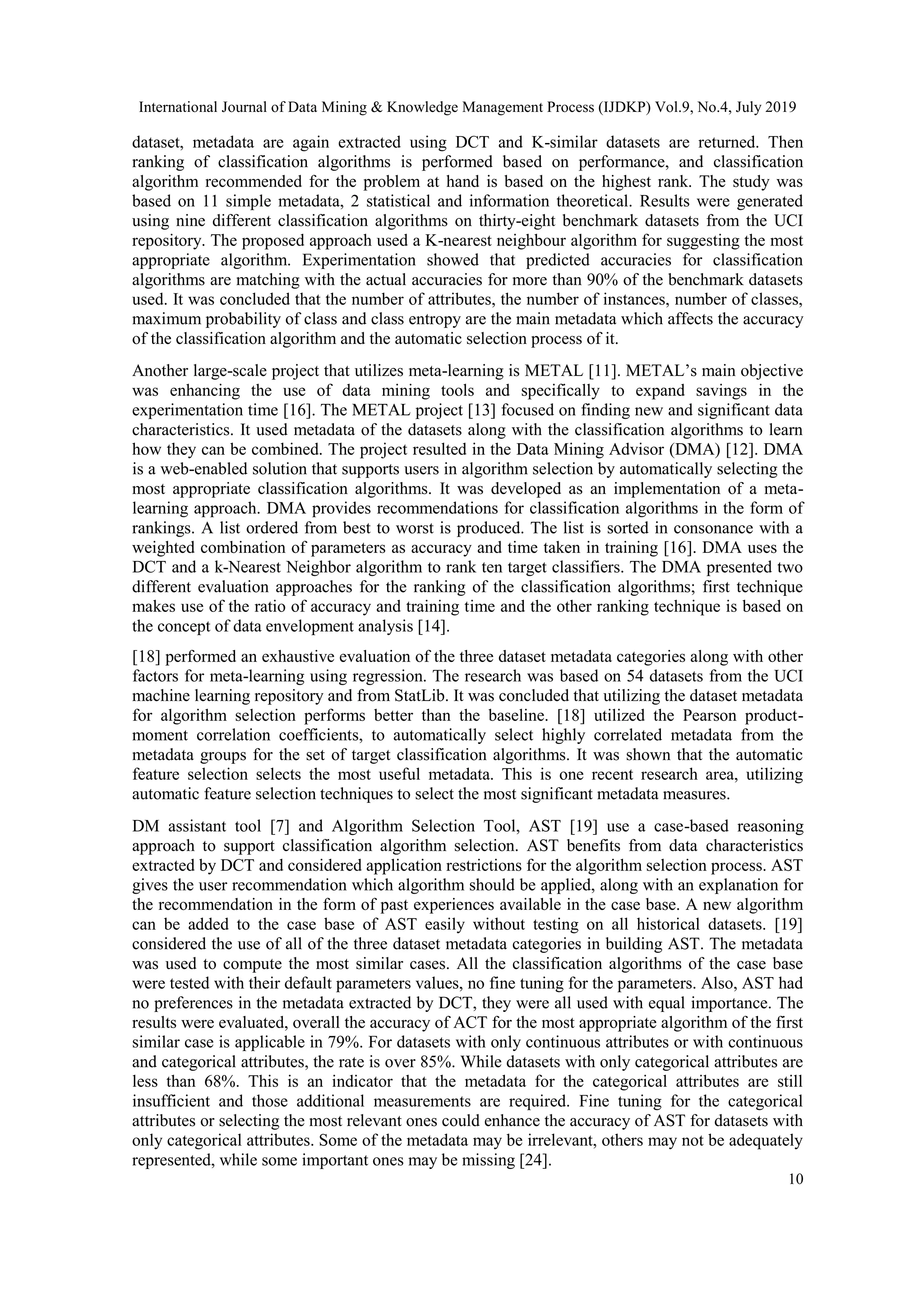 International Journal of Data Mining & Knowledge Management Process (IJDKP) Vol.9, No.4, July 2019 10 dataset, metadata are again extracted using DCT and K-similar datasets are returned. Then ranking of classification algorithms is performed based on performance, and classification algorithm recommended for the problem at hand is based on the highest rank. The study was based on 11 simple metadata, 2 statistical and information theoretical. Results were generated using nine different classification algorithms on thirty-eight benchmark datasets from the UCI repository. The proposed approach used a K-nearest neighbour algorithm for suggesting the most appropriate algorithm. Experimentation showed that predicted accuracies for classification algorithms are matching with the actual accuracies for more than 90% of the benchmark datasets used. It was concluded that the number of attributes, the number of instances, number of classes, maximum probability of class and class entropy are the main metadata which affects the accuracy of the classification algorithm and the automatic selection process of it. Another large-scale project that utilizes meta-learning is METAL [11]. METAL’s main objective was enhancing the use of data mining tools and specifically to expand savings in the experimentation time [16]. The METAL project [13] focused on finding new and significant data characteristics. It used metadata of the datasets along with the classification algorithms to learn how they can be combined. The project resulted in the Data Mining Advisor (DMA) [12]. DMA is a web-enabled solution that supports users in algorithm selection by automatically selecting the most appropriate classification algorithms. It was developed as an implementation of a meta- learning approach. DMA provides recommendations for classification algorithms in the form of rankings. A list ordered from best to worst is produced. The list is sorted in consonance with a weighted combination of parameters as accuracy and time taken in training [16]. DMA uses the DCT and a k-Nearest Neighbor algorithm to rank ten target classifiers. The DMA presented two different evaluation approaches for the ranking of the classification algorithms; first technique makes use of the ratio of accuracy and training time and the other ranking technique is based on the concept of data envelopment analysis [14]. [18] performed an exhaustive evaluation of the three dataset metadata categories along with other factors for meta-learning using regression. The research was based on 54 datasets from the UCI machine learning repository and from StatLib. It was concluded that utilizing the dataset metadata for algorithm selection performs better than the baseline. [18] utilized the Pearson product- moment correlation coefficients, to automatically select highly correlated metadata from the metadata groups for the set of target classification algorithms. It was shown that the automatic feature selection selects the most useful metadata. This is one recent research area, utilizing automatic feature selection techniques to select the most significant metadata measures. DM assistant tool [7] and Algorithm Selection Tool, AST [19] use a case-based reasoning approach to support classification algorithm selection. AST benefits from data characteristics extracted by DCT and considered application restrictions for the algorithm selection process. AST gives the user recommendation which algorithm should be applied, along with an explanation for the recommendation in the form of past experiences available in the case base. A new algorithm can be added to the case base of AST easily without testing on all historical datasets. [19] considered the use of all of the three dataset metadata categories in building AST. The metadata was used to compute the most similar cases. All the classification algorithms of the case base were tested with their default parameters values, no fine tuning for the parameters. Also, AST had no preferences in the metadata extracted by DCT, they were all used with equal importance. The results were evaluated, overall the accuracy of ACT for the most appropriate algorithm of the first similar case is applicable in 79%. For datasets with only continuous attributes or with continuous and categorical attributes, the rate is over 85%. While datasets with only categorical attributes are less than 68%. This is an indicator that the metadata for the categorical attributes are still insufficient and those additional measurements are required. Fine tuning for the categorical attributes or selecting the most relevant ones could enhance the accuracy of AST for datasets with only categorical attributes. Some of the metadata may be irrelevant, others may not be adequately represented, while some important ones may be missing [24]. 