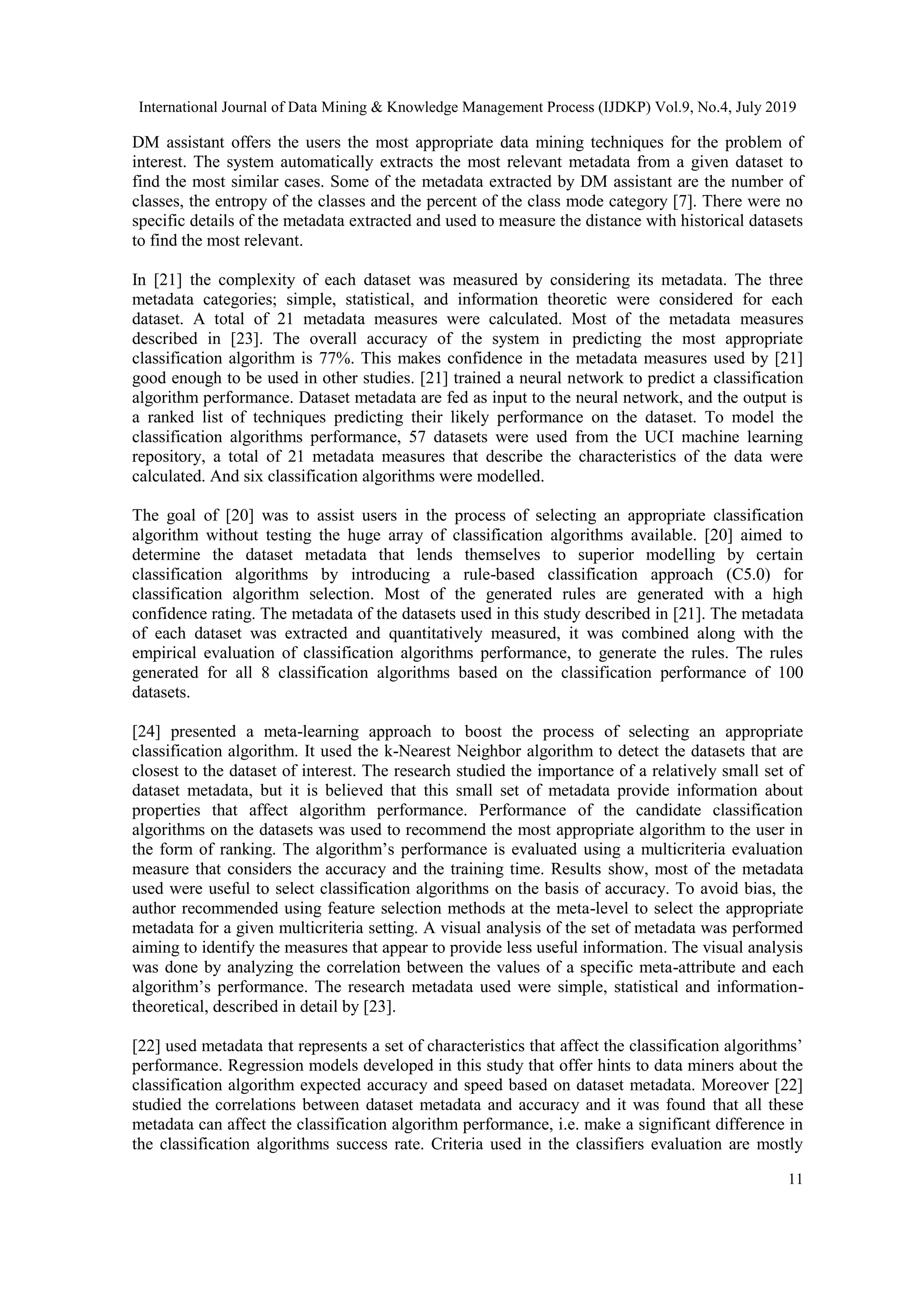 International Journal of Data Mining & Knowledge Management Process (IJDKP) Vol.9, No.4, July 2019 11 DM assistant offers the users the most appropriate data mining techniques for the problem of interest. The system automatically extracts the most relevant metadata from a given dataset to find the most similar cases. Some of the metadata extracted by DM assistant are the number of classes, the entropy of the classes and the percent of the class mode category [7]. There were no specific details of the metadata extracted and used to measure the distance with historical datasets to find the most relevant. In [21] the complexity of each dataset was measured by considering its metadata. The three metadata categories; simple, statistical, and information theoretic were considered for each dataset. A total of 21 metadata measures were calculated. Most of the metadata measures described in [23]. The overall accuracy of the system in predicting the most appropriate classification algorithm is 77%. This makes confidence in the metadata measures used by [21] good enough to be used in other studies. [21] trained a neural network to predict a classification algorithm performance. Dataset metadata are fed as input to the neural network, and the output is a ranked list of techniques predicting their likely performance on the dataset. To model the classification algorithms performance, 57 datasets were used from the UCI machine learning repository, a total of 21 metadata measures that describe the characteristics of the data were calculated. And six classification algorithms were modelled. The goal of [20] was to assist users in the process of selecting an appropriate classification algorithm without testing the huge array of classification algorithms available. [20] aimed to determine the dataset metadata that lends themselves to superior modelling by certain classification algorithms by introducing a rule-based classification approach (C5.0) for classification algorithm selection. Most of the generated rules are generated with a high confidence rating. The metadata of the datasets used in this study described in [21]. The metadata of each dataset was extracted and quantitatively measured, it was combined along with the empirical evaluation of classification algorithms performance, to generate the rules. The rules generated for all 8 classification algorithms based on the classification performance of 100 datasets. [24] presented a meta-learning approach to boost the process of selecting an appropriate classification algorithm. It used the k-Nearest Neighbor algorithm to detect the datasets that are closest to the dataset of interest. The research studied the importance of a relatively small set of dataset metadata, but it is believed that this small set of metadata provide information about properties that affect algorithm performance. Performance of the candidate classification algorithms on the datasets was used to recommend the most appropriate algorithm to the user in the form of ranking. The algorithm’s performance is evaluated using a multicriteria evaluation measure that considers the accuracy and the training time. Results show, most of the metadata used were useful to select classification algorithms on the basis of accuracy. To avoid bias, the author recommended using feature selection methods at the meta-level to select the appropriate metadata for a given multicriteria setting. A visual analysis of the set of metadata was performed aiming to identify the measures that appear to provide less useful information. The visual analysis was done by analyzing the correlation between the values of a specific meta-attribute and each algorithm’s performance. The research metadata used were simple, statistical and information- theoretical, described in detail by [23]. [22] used metadata that represents a set of characteristics that affect the classification algorithms’ performance. Regression models developed in this study that offer hints to data miners about the classification algorithm expected accuracy and speed based on dataset metadata. Moreover [22] studied the correlations between dataset metadata and accuracy and it was found that all these metadata can affect the classification algorithm performance, i.e. make a significant difference in the classification algorithms success rate. Criteria used in the classifiers evaluation are mostly 