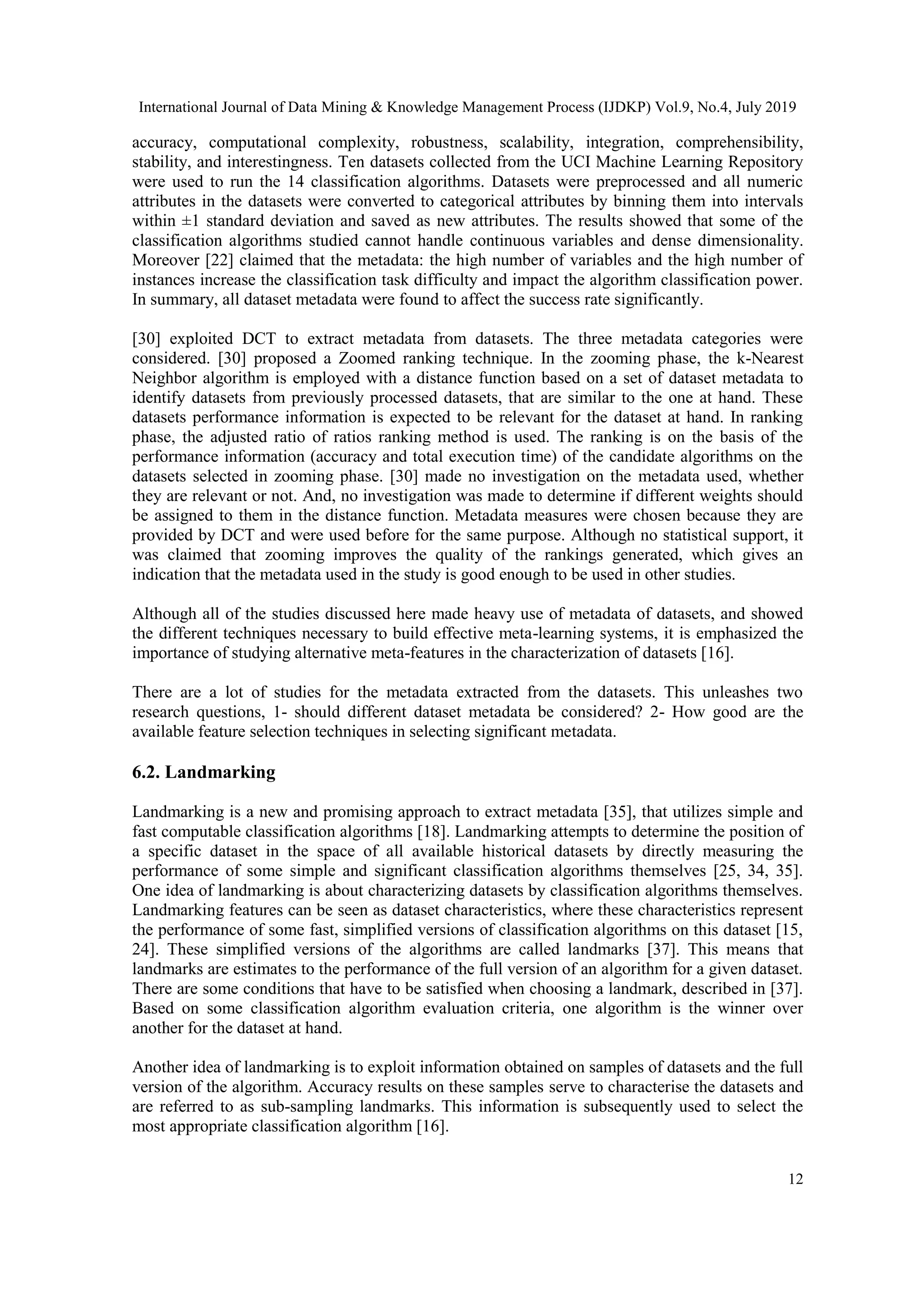 International Journal of Data Mining & Knowledge Management Process (IJDKP) Vol.9, No.4, July 2019 12 accuracy, computational complexity, robustness, scalability, integration, comprehensibility, stability, and interestingness. Ten datasets collected from the UCI Machine Learning Repository were used to run the 14 classification algorithms. Datasets were preprocessed and all numeric attributes in the datasets were converted to categorical attributes by binning them into intervals within ±1 standard deviation and saved as new attributes. The results showed that some of the classification algorithms studied cannot handle continuous variables and dense dimensionality. Moreover [22] claimed that the metadata: the high number of variables and the high number of instances increase the classification task difficulty and impact the algorithm classification power. In summary, all dataset metadata were found to affect the success rate significantly. [30] exploited DCT to extract metadata from datasets. The three metadata categories were considered. [30] proposed a Zoomed ranking technique. In the zooming phase, the k-Nearest Neighbor algorithm is employed with a distance function based on a set of dataset metadata to identify datasets from previously processed datasets, that are similar to the one at hand. These datasets performance information is expected to be relevant for the dataset at hand. In ranking phase, the adjusted ratio of ratios ranking method is used. The ranking is on the basis of the performance information (accuracy and total execution time) of the candidate algorithms on the datasets selected in zooming phase. [30] made no investigation on the metadata used, whether they are relevant or not. And, no investigation was made to determine if different weights should be assigned to them in the distance function. Metadata measures were chosen because they are provided by DCT and were used before for the same purpose. Although no statistical support, it was claimed that zooming improves the quality of the rankings generated, which gives an indication that the metadata used in the study is good enough to be used in other studies. Although all of the studies discussed here made heavy use of metadata of datasets, and showed the different techniques necessary to build effective meta-learning systems, it is emphasized the importance of studying alternative meta-features in the characterization of datasets [16]. There are a lot of studies for the metadata extracted from the datasets. This unleashes two research questions, 1- should different dataset metadata be considered? 2- How good are the available feature selection techniques in selecting significant metadata. 6.2. Landmarking Landmarking is a new and promising approach to extract metadata [35], that utilizes simple and fast computable classification algorithms [18]. Landmarking attempts to determine the position of a specific dataset in the space of all available historical datasets by directly measuring the performance of some simple and significant classification algorithms themselves [25, 34, 35]. One idea of landmarking is about characterizing datasets by classification algorithms themselves. Landmarking features can be seen as dataset characteristics, where these characteristics represent the performance of some fast, simplified versions of classification algorithms on this dataset [15, 24]. These simplified versions of the algorithms are called landmarks [37]. This means that landmarks are estimates to the performance of the full version of an algorithm for a given dataset. There are some conditions that have to be satisfied when choosing a landmark, described in [37]. Based on some classification algorithm evaluation criteria, one algorithm is the winner over another for the dataset at hand. Another idea of landmarking is to exploit information obtained on samples of datasets and the full version of the algorithm. Accuracy results on these samples serve to characterise the datasets and are referred to as sub-sampling landmarks. This information is subsequently used to select the most appropriate classification algorithm [16]. 